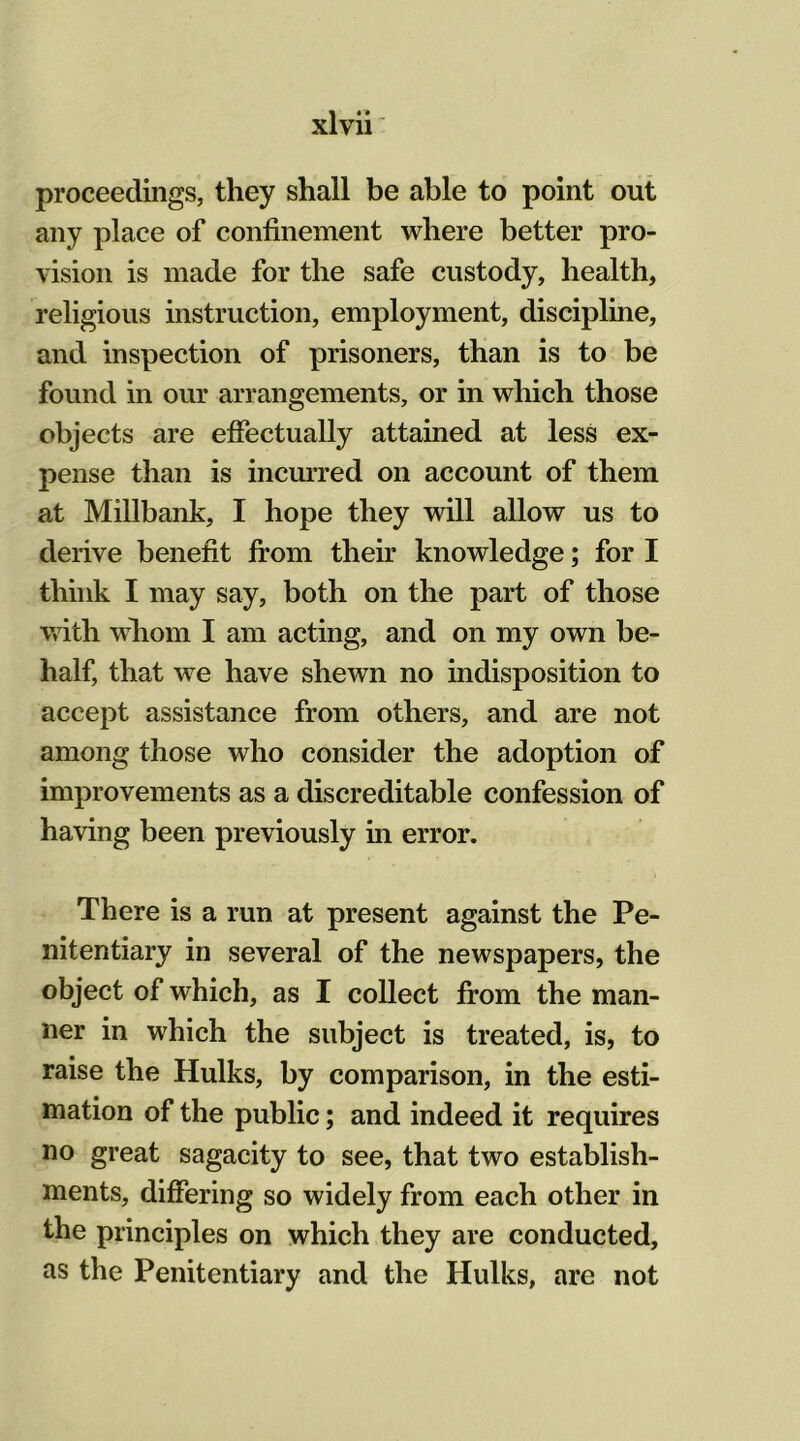 proceedings, they shall be able to point out any place of confinement where better pro- vision is made for the safe custody, health, religious instruction, employment, discipline, and inspection of prisoners, than is to be found in our arrangements, or in which those objects are effectually attained at less ex- pense than is incurred on account of them at Millbank, I hope they will allow us to derive benefit from their knowledge; for I think I may say, both on the part of those with whom I am acting, and on my own be- half, that we have shewn no indisposition to accept assistance from others, and are not among those who consider the adoption of improvements as a discreditable confession of having been previously in error. There is a run at present against the Pe- nitentiary in several of the newspapers, the object of which, as I collect from the man- ner in which the subject is treated, is, to raise the Hulks, by comparison, in the esti- mation of the public; and indeed it requires no great sagacity to see, that two establish- ments, differing so widely from each other in the principles on which they are conducted, as the Penitentiary and the Hulks, are not