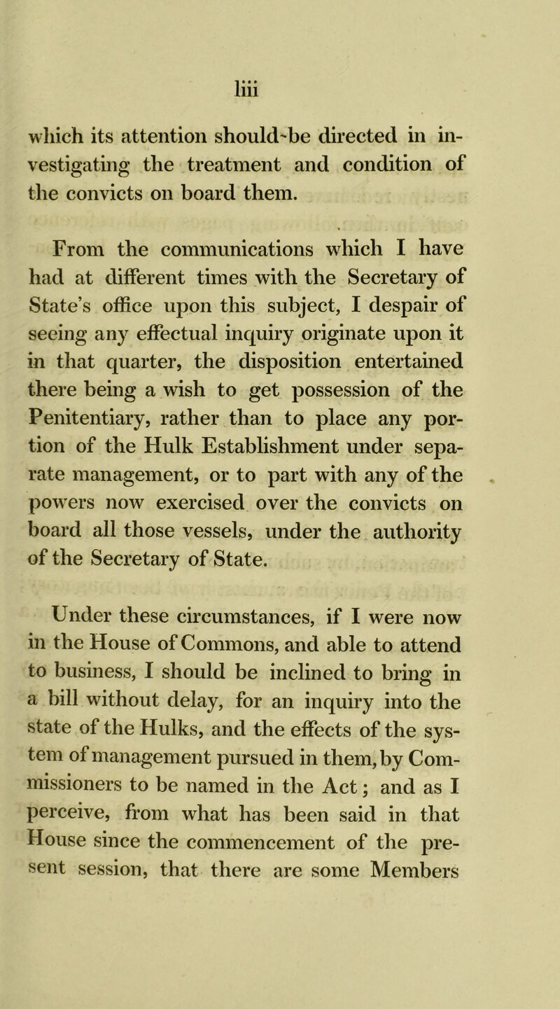 which its attention should-be directed in in- vestigating the treatment and condition of the convicts on board them. From the communications which I have had at different times with the Secretary of State’s office upon this subject, I despair of seeing any effectual inquiry originate upon it in that quarter, the disposition entertained there being a wish to get possession of the Penitentiary, rather than to place any por- tion of the Hulk Establishment under sepa- rate management, or to part with any of the powers now exercised over the convicts on board all those vessels, under the authority of the Secretary of State. Under these circumstances, if I were now in the House of Commons, and able to attend to business, I should be inclined to bring in a bill without delay, for an inquiry into the state of the Hulks, and the effects of the sys- tem of management pursued in them, by Com- missioners to be named in the Act; and as I perceive, from what has been said in that House since the commencement of the pre- sent session, that there are some Members