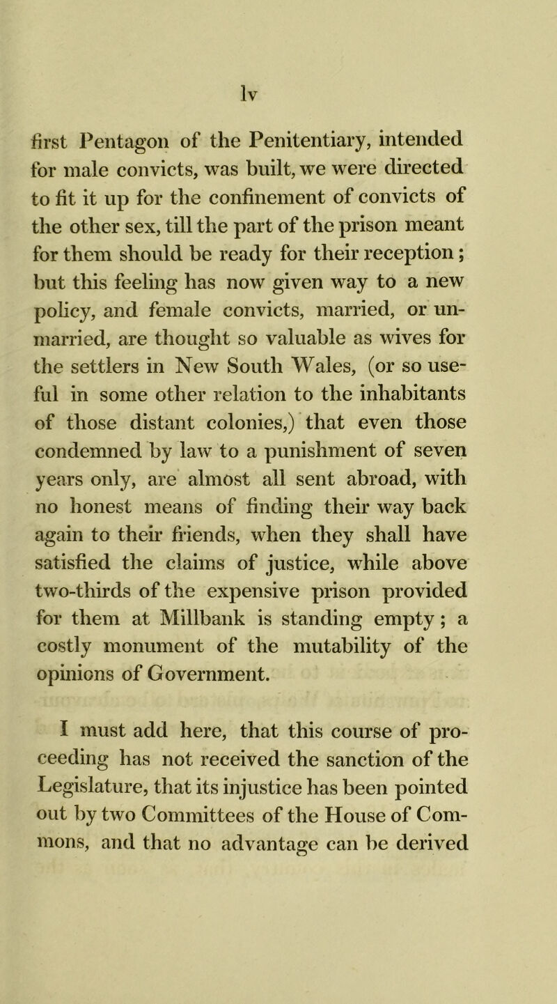 first Pentagon of the Penitentiary, intended for male convicts, was built, we were directed to fit it up for the confinement of convicts of the other sex, till the part of the prison meant for them should be ready for their reception; hut this feeling has now given way to a new policy, and female convicts, married, or un- married, are thought so valuable as wives for the settlers in New South Wales, (or so use- ful in some other relation to the inhabitants of those distant colonies,) that even those condemned by law to a punishment of seven years only, are almost all sent abroad, with no honest means of finding their way back again to their friends, when they shall have satisfied the claims of justice, while above two-thirds of the expensive prison provided for them at Millbank is standing empty; a costly monument of the mutability of the opinions of Government. I must add here, that this course of pro- ceeding has not received the sanction of the Legislature, that its injustice has been pointed out by two Committees of the House of Com- mons, and that no advantage can be derived