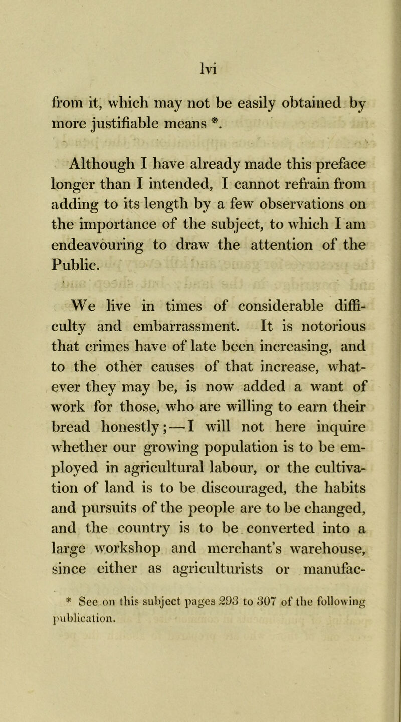 from it, which may not be easily obtained by more justifiable means *. Although I have already made this preface longer than I intended, I cannot refrain from adding to its length by a few observations on the importance of the subject, to which I am endeavouring to draw the attention of the Public. We live in times of considerable diffi- culty and embarrassment. It is notorious that crimes have of late been increasing, and to the other causes of that increase, what- ever they may be, is now added a want of work for those, who are willing to earn their bread honestly; — I will not here inquire whether our growing population is to be em- ployed in agricultural labour, or the cultiva- tion of land is to be discouraged, the habits and pursuits of the people are to be changed, and the country is to be converted into a large workshop and merchant’s warehouse, since either as agriculturists or manufac- * See on this subject pages 203 to J07 of the following publication.