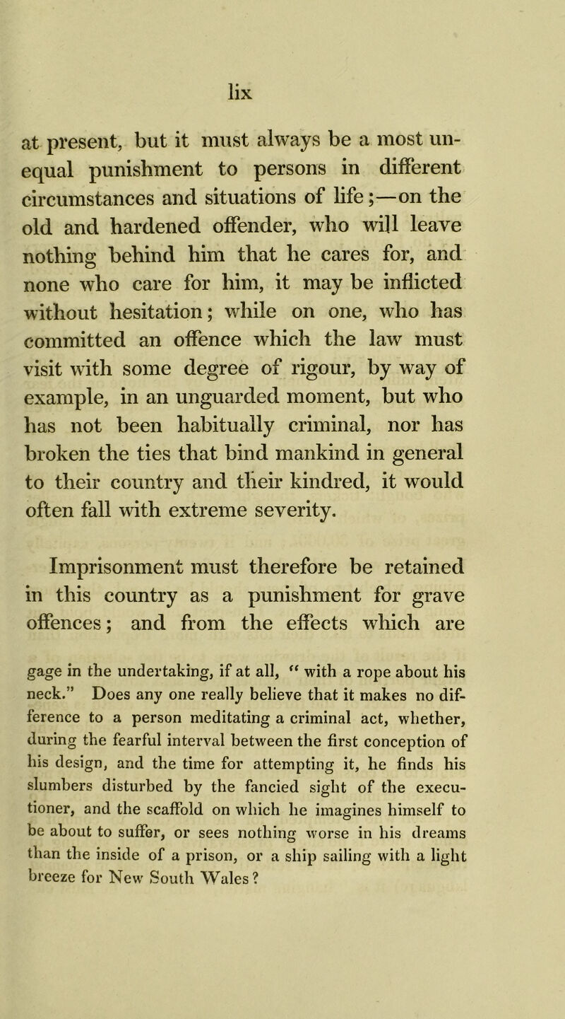 at present, but it must always be a most un- equal punishment to persons in different circumstances and situations of life;—on the old and hardened offender, who will leave nothing behind him that he cares for, and none who care for him, it may be inflicted without hesitation; while on one, who has committed an offence which the lawr must visit with some degree of rigour, by way of example, in an unguarded moment, but who has not been habitually criminal, nor has broken the ties that bind mankind in general to their country and their kindred, it would often fall with extreme severity. Imprisonment must therefore be retained in this country as a punishment for grave offences; and from the effects which are gage in the undertaking, if at all, “ with a rope about his neck.” Does any one really believe that it makes no dif- ference to a person meditating a criminal act, whether, during the fearful interval between the first conception of his design, and the time for attempting it, he finds his slumbers disturbed by the fancied sight of the execu- tioner, and the scaffold on which he imagines himself to be about to suffer, or sees nothing worse in his dreams than the inside of a prison, or a ship sailing with a light breeze for New South Wales?