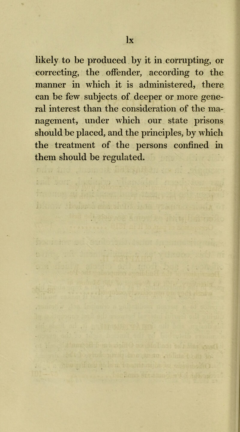 likely to be produced by it in corrupting, or correcting, the offender, according to the manner in which it is administered, there can be few subjects of deeper or more gene- ral interest than the consideration of the ma- nagement, under which our state prisons should be placed, and the principles, by which the treatment of the persons confined in them should be regulated.