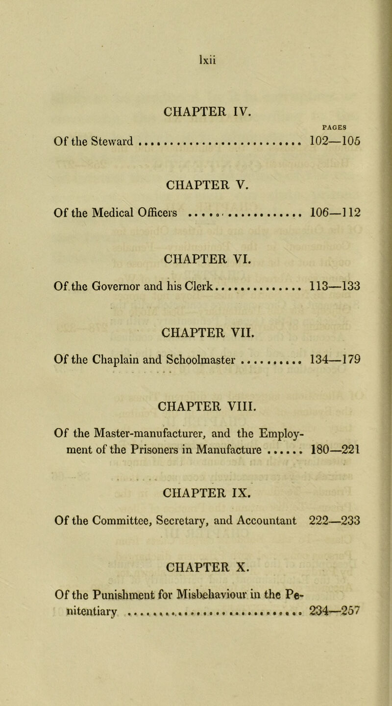 PAGES Of the Steward 102—105 CHAPTER V. Of the Medical Officers .....< 106—112 CHAPTER VI. Of the Governor and his Clerk 113—133 CHAPTER VII. Of the Chaplain and Schoolmaster 134—179 CHAPTER VIII. Of the Master-manufacturer, and the Employ- ment of the Prisoners in Manufacture 180—221 CHAPTER IX. Of the Committee, Secretary, and Accountant 222—233 CHAPTER X. Of the Punishment for Misbehaviour in the Pe- nitentiary 234—257