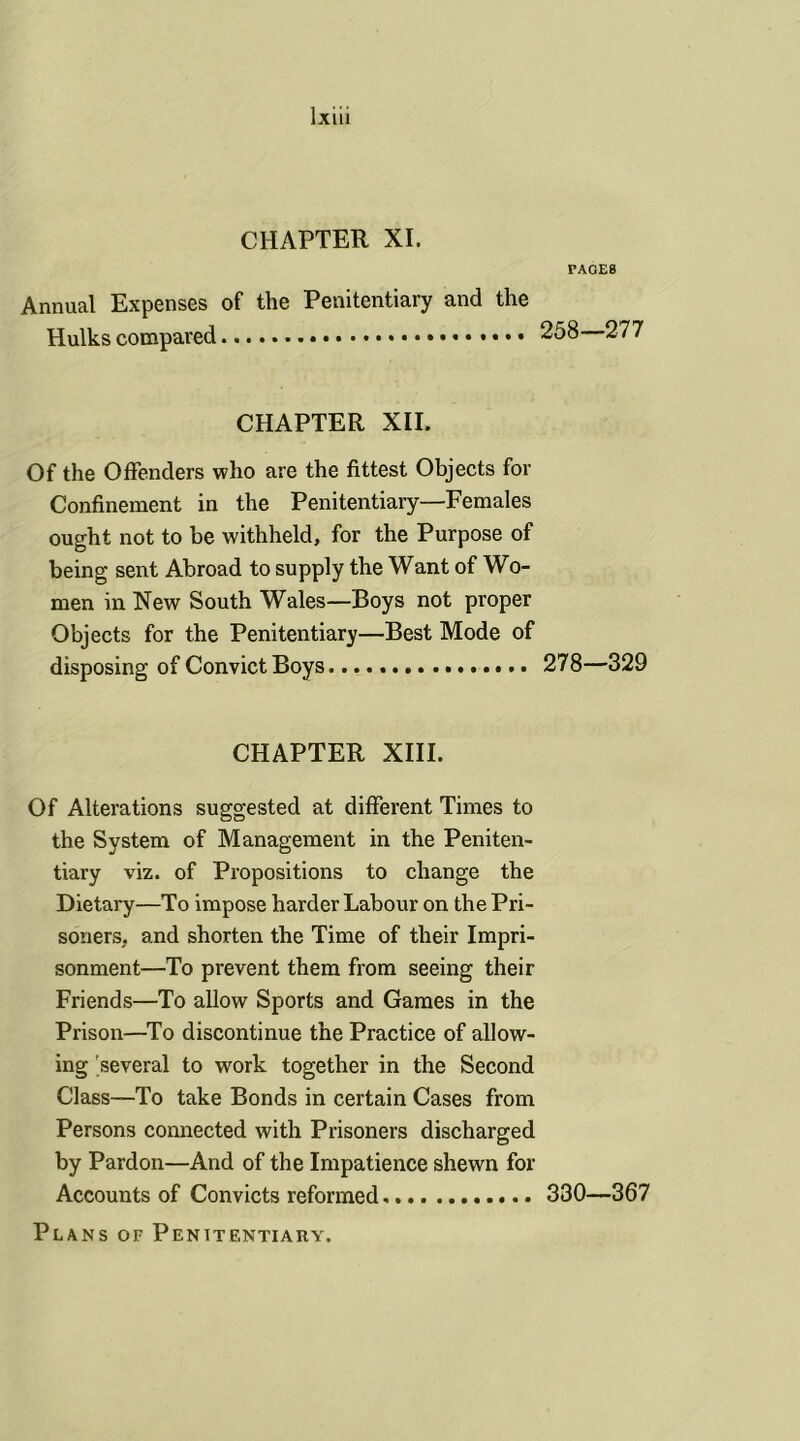 CHAPTER XI. PAGES Annual Expenses of the Penitentiary and the Hulks compared 258—277 CHAPTER XII. Of the Offenders who are the fittest Objects for Confinement in the Penitentiary—Females ought not to be withheld, for the Purpose of being sent Abroad to supply the Want of Wo- men in New South Wales—Boys not proper Objects for the Penitentiary—Best Mode of disposing of Convict Boys 278—329 CHAPTER XIII. Of Alterations suggested at different Times to the System of Management in the Peniten- tiary viz. of Propositions to change the Dietary—To impose harder Labour on the Pri- soners, and shorten the Time of their Impri- sonment—To prevent them from seeing their Friends—To allow Sports and Games in the Prison—To discontinue the Practice of allow- ing several to wrork together in the Second Class—To take Bonds in certain Cases from Persons connected with Prisoners discharged by Pardon—And of the Impatience shewn for Accounts of Convicts reformed 330—367 Plans of Penitentiary.