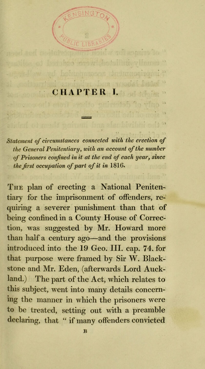 Statement of circumstances connected with the erection of the General Penitentiary, with an account of the number of Prisoners confined in it at the end of each year, since the first occupation of part of it in 1816. The plan of erecting a National Peniten- tiary for the imprisonment of offenders, re- quiring a severer punishment than that of being confined in a County House of Correc- tion, was suggested by Mr. Howard more than half a century ago—and the provisions introduced into the 19 Geo. III. cap. 74. for that purpose were framed by Sir W. Black- stone and Mr. Eden, (afterwards Lord Auck- land.) The part of the Act, which relates to this subject, went into many details concern- ing the manner in which the prisoners were to be treated, setting out with a preamble declaring, that “ if many offenders convicted B