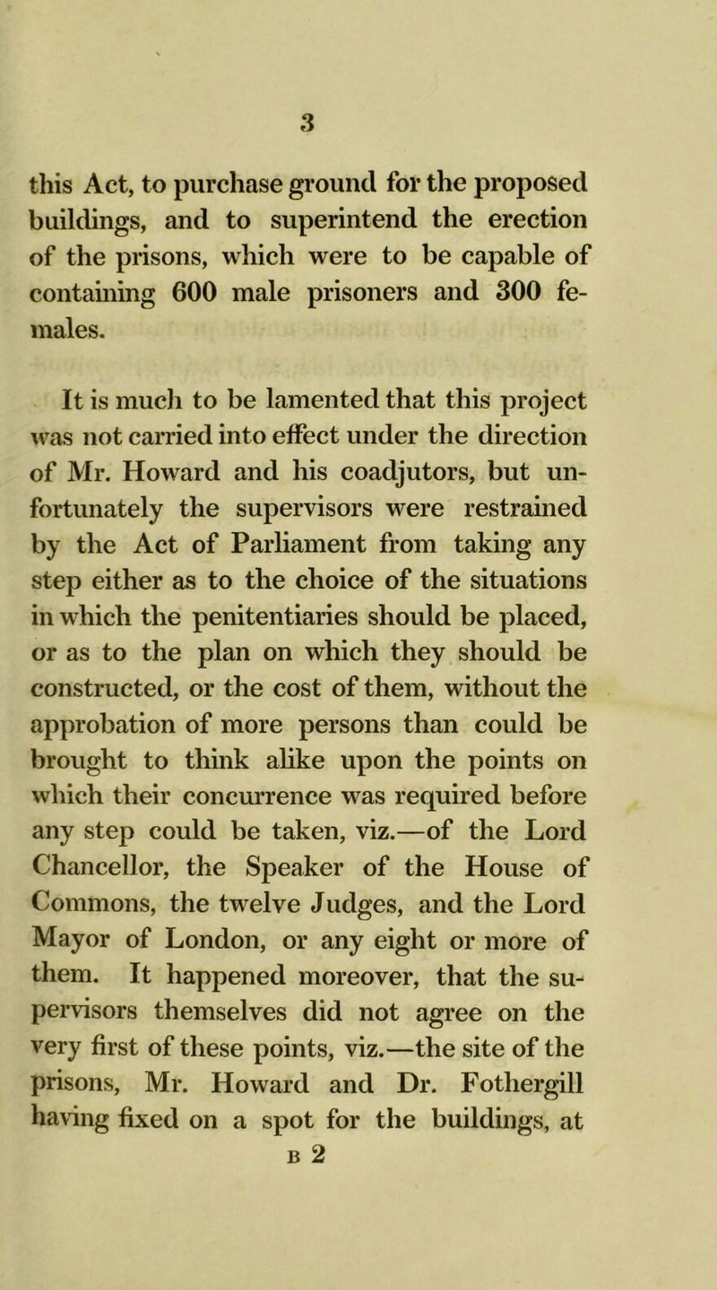 this Act, to purchase ground for the proposed buildings, and to superintend the erection of the prisons, which were to be capable of containing 600 male prisoners and 300 fe- males. It is much to be lamented that this project was not carried into effect under the direction of Mr. Howard and his coadjutors, but un- fortunately the supervisors were restrained by the Act of Parliament from taking any step either as to the choice of the situations in which the penitentiaries should be placed, or as to the plan on which they should be constructed, or the cost of them, without the approbation of more persons than could be brought to think alike upon the points on which their concurrence was required before any step could be taken, viz.—of the Lord Chancellor, the Speaker of the House of Commons, the twelve Judges, and the Lord Mayor of London, or any eight or more of them. It happened moreover, that the su- pervisors themselves did not agree on the very first of these points, viz.—the site of the prisons, Mr. Howard and Dr. Fothergill having fixed on a spot for the buildings, at b 2