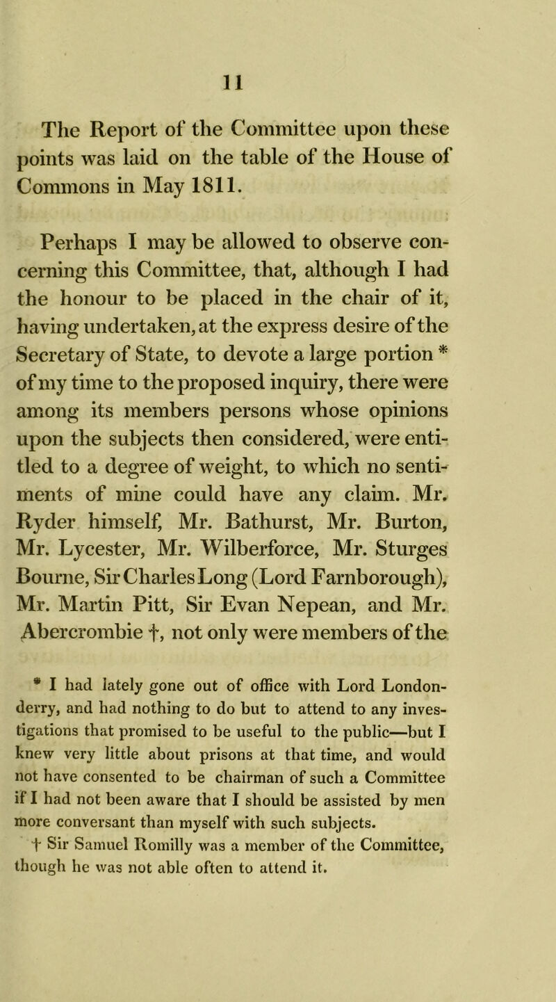 The Report of the Committee upon these points was laid on the table of the House of Commons in May 1811. Perhaps I may be allowed to observe con- cerning this Committee, that, although I had the honour to be placed in the chair of it, having undertaken, at the express desire of the Secretary of State, to devote a large portion * of my time to the proposed inquiry, there were among its members persons whose opinions upon the subjects then considered, were enti- tled to a degree of weight, to which no senti- ments of mine could have any claim. Mr. Ryder himself, Mr. Bathurst, Mr. Burton, Mr. Lycester, Mr. Wilberforce, Mr. Sturges Bourne, Sir Charles Long (Lord Farnborough), Mr. Martin Pitt, Sir Evan Nepean, and Mr. Abercrombie +, not only were members of the * I had lately gone out of office with Lord London- derry, and had nothing to do but to attend to any inves- tigations that promised to he useful to the public—but I knew very little about prisons at that time, and would not have consented to be chairman of such a Committee if I had not been aware that I should be assisted by men more conversant than myself with such subjects. t Sir Samuel Romilly was a member of the Committee, though he was not able often to attend it.