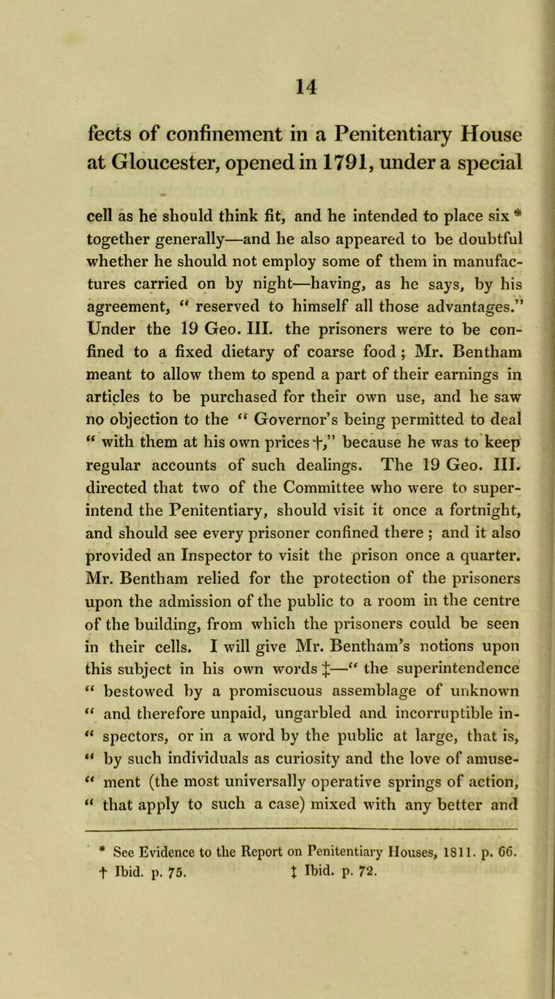 fects of confinement in a Penitentiary House at Gloucester, opened in 1791, under a special cell as he should think fit, and he intended to place six * together generally—and he also appeared to be doubtful whether he should not employ some of them in manufac- tures carried on by night—having, as he says, by his agreement, “ reserved to himself all those advantages.” Under the 19 Geo. III. the prisoners were to be con- fined to a fixed dietary of coarse food ; Mr. Bentham meant to allow them to spend a part of their earnings in articles to be purchased for their own use, and he saw no objection to the “ Governor’s being permitted to deal “ with them at his own prices f,” because he was to keep regular accounts of such dealings. The 19 Geo. III. directed that two of the Committee who were to super- intend the Penitentiary, should visit it once a fortnight, and should see every prisoner confined there ; and it also provided an Inspector to visit the prison once a quarter. Mi*. Bentham relied for the protection of the prisoners upon the admission of the public to a room in the centre of the building, from which the pi’isoners could be seen in their cells. I will give Mr. Bentliam’s notions upon this subject in his own woi’ds £—“ the superintendence “ bestowed by a pi’omiscuous assemblage of unknown “ and therefore unpaid, ungai’bled and incoi'ruptible in- “ spectors, or in a woi'd by the public at large, that is, “ by such individuals as curiosity and the love of amuse- “ ment (the most universally operative springs of action, “ that apply to such a case) mixed with any better and * See Evidence to the Report on Penitentiary Houses, 1811. p. 66. f Ibid. p. 75. t Ibid. p. 72.