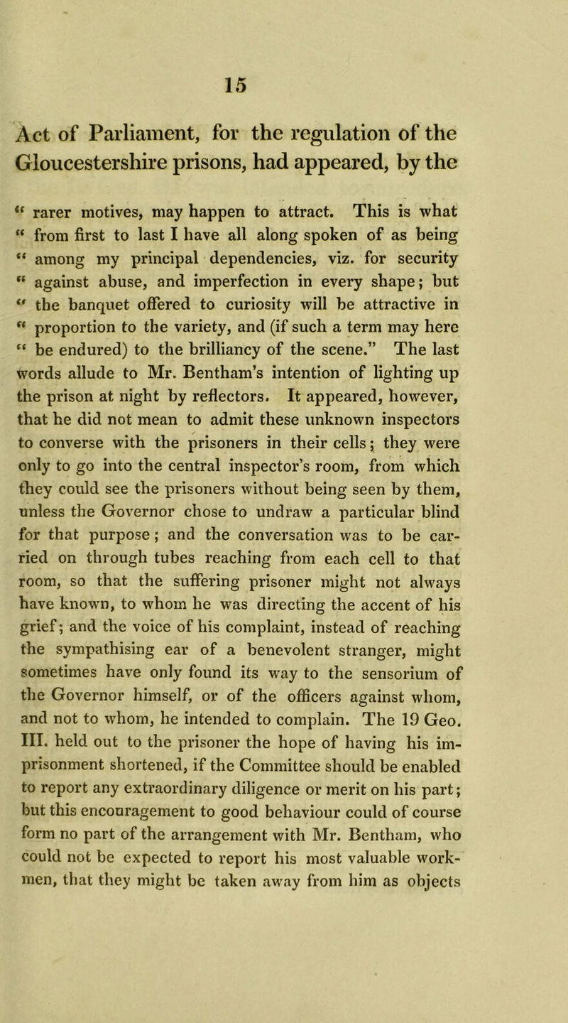 Act of Parliament, for the regulation of the Gloucestershire prisons, had appeared, by the “ rarer motives, may happen to attract. This is what “ from first to last I have all along spoken of as being “ among my principal dependencies, viz. for security “ against abuse, and imperfection in every shape; but “ the banquet offered to curiosity will be attractive in f* proportion to the variety, and (if such a term may here “ be endured) to the brilliancy of the scene.” The last words allude to Mr. Bentham’s intention of lighting up the prison at night by reflectors. It appeared, however, that he did not mean to admit these unknown inspectors to converse with the prisoners in their cells; they were only to go into the central inspector’s room, from which they could see the prisoners without being seen by them, unless the Governor chose to undraw a particular blind for that purpose; and the conversation was to be car- ried on through tubes reaching from each cell to that room, so that the suffering prisoner might not always have knowm, to whom he was directing the accent of his grief; and the voice of his complaint, instead of reaching the sympathising ear of a benevolent stranger, might sometimes have only found its way to the sensorium of the Governor himself, or of the officers against whom, and not to whom, he intended to complain. The 19 Geo. III. held out to the prisoner the hope of having his im- prisonment shortened, if the Committee should be enabled to report any exti’aordinary diligence or merit on his part; but this encouragement to good behaviour could of course form no part of the arrangement with Mr. Bentham, who could not be expected to report his most valuable work- men, that they might be taken away from him as objects