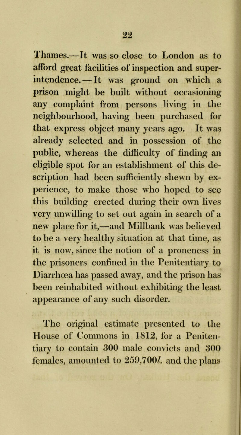 Thames.—It was so close to London as to afford great facilities of inspection and super- intendence.— It was ground on which a prison might be built without occasioning any complaint from persons living in the neighbourhood, having been purchased for that express object many years ago. It was already selected and in possession of the public, whereas the difficulty of finding an eligible spot for an establishment of this de- scription had been sufficiently shewn by ex- perience, to make those who hoped to see this building erected during their own lives very unwilling to set out again in search of a new place for it,—and Millbank was believed to be a very healthy situation at that time, as it is now, since the notion of a proneness in the prisoners confined in the Penitentiary to Diarrhoea has passed away, and the prison has been reinhabited without exhibiting the least appearance of any such disorder. The original estimate presented to the House of Commons in 1812, for a Peniten- tiary to contain 300 male convicts and 300 females, amounted to 259,700/. and the plans