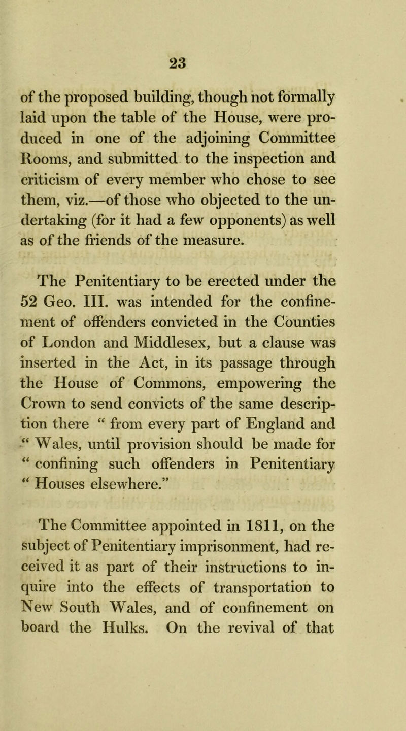 of the proposed building, though not formally laid upon the table of the House, were pro- duced in one of the adjoining Committee Rooms, and submitted to the inspection and criticism of every member who chose to see them, viz.—of those who objected to the un- dertaking (for it had a few opponents) as well as of the friends of the measure. The Penitentiary to be erected under the 52 Geo. III. was intended for the confine- ment of offenders convicted in the Counties of London and Middlesex, but a clause was inserted in the Act, in its passage through the House of Commons, empowering the Crown to send convicts of the same descrip- tion there “ from every part of England and “ Wales, until provision should be made for “ confining such offenders in Penitentiary  Houses elsewhere.” The Committee appointed in 1811, on the subject of Penitentiary imprisonment, had re- ceived it as part of their instructions to in- quire into the effects of transportation to New South Wales, and of confinement on board the Hulks. On the revival of that