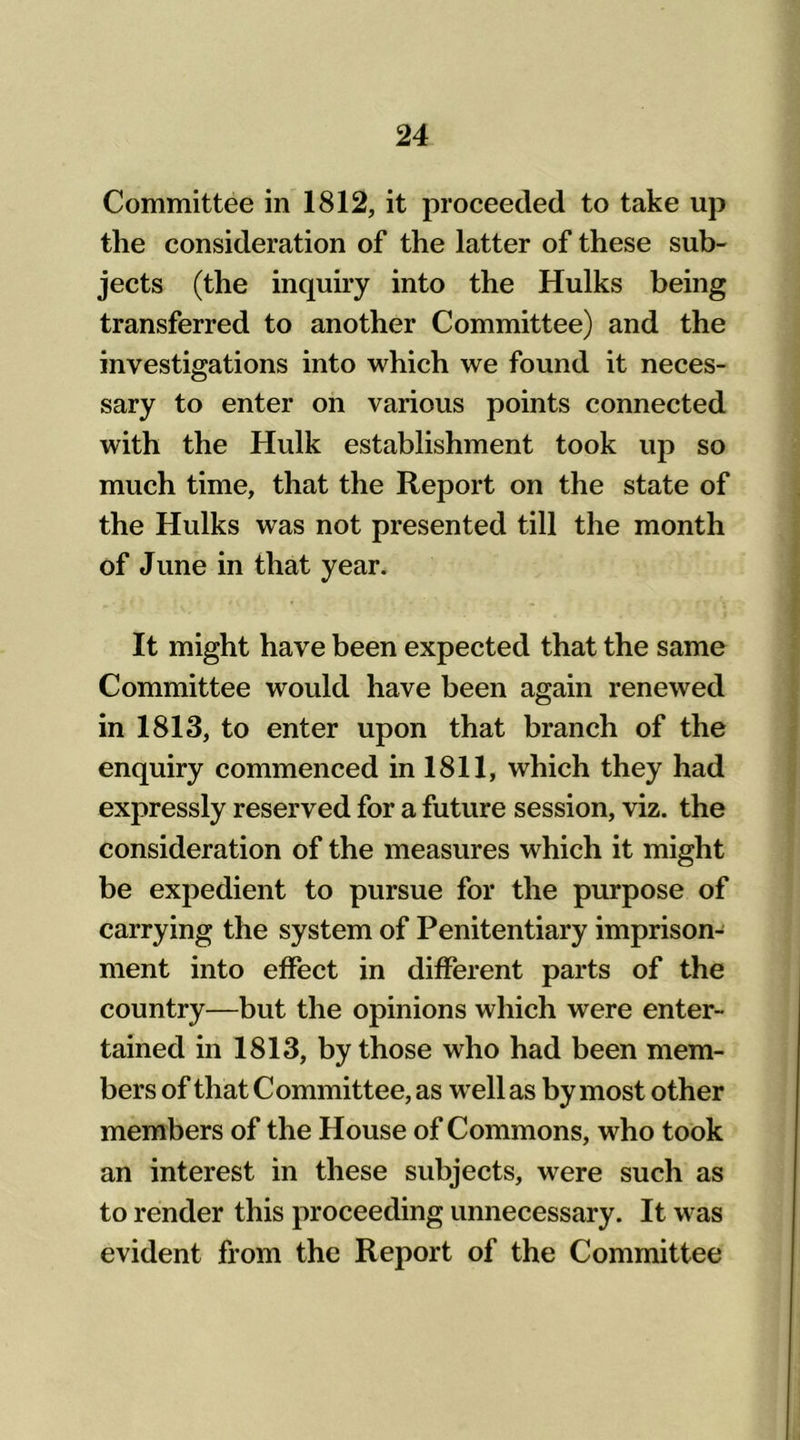 Committee in 1812, it proceeded to take up the consideration of the latter of these sub- jects (the inquiry into the Hulks being transferred to another Committee) and the investigations into which we found it neces- sary to enter on various points connected with the Hulk establishment took up so much time, that the Report on the state of the Hulks was not presented till the month of June in that year. It might have been expected that the same Committee would have been again renewed in 1813, to enter upon that branch of the enquiry commenced in 1811, which they had expressly reserved for a future session, viz. the consideration of the measures which it might be expedient to pursue for the purpose of carrying the system of Penitentiary imprison- ment into effect in different parts of the country—but the opinions which were enter- tained in 1813, by those who had been mem- bers of that Committee, as well as by most other members of the House of Commons, who took an interest in these subjects, were such as to render this proceeding unnecessary. It w as evident from the Report of the Committee