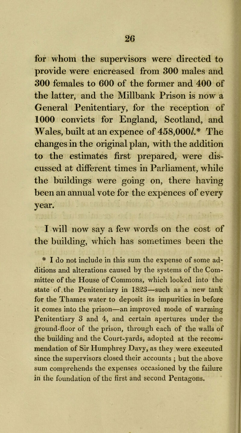 for whom the supervisors were directed to provide were encreased from 300 males and 300 females to 600 of the former and 400 of the latter, and the Millbank Prison is now a General Penitentiary, for the reception of 1000 convicts for England, Scotland, and Wales, built at an expence of 458,000/.* The changes in the original plan, with the addition to the estimates first prepared, were dis- cussed at different times in Parliament, while the buildings were going on, there having been an annual vote for the expences of every year. I will now say a few words on the cost of the building, which has sometimes been the * I do not include in this sum the expense of some ad- ditions and alterations caused by the systems of the Com- mittee of the House of Commons, which looked into the state of the Penitentiary in 1823—such as a new tank for the Thames water to deposit its impurities in before it comes into the prison—an improved mode of warming Penitentiary 3 and 4, and certain apertures under the ground-floor of the prison, through each of the walls of the building and the Court-yards, adopted at the recom- mendation of Sir Humphrey Davy, as they were executed since the supervisors closed their accounts ; but the above sum comprehends the expenses occasioned by the failure in the foundation of the first and second Pentagons.