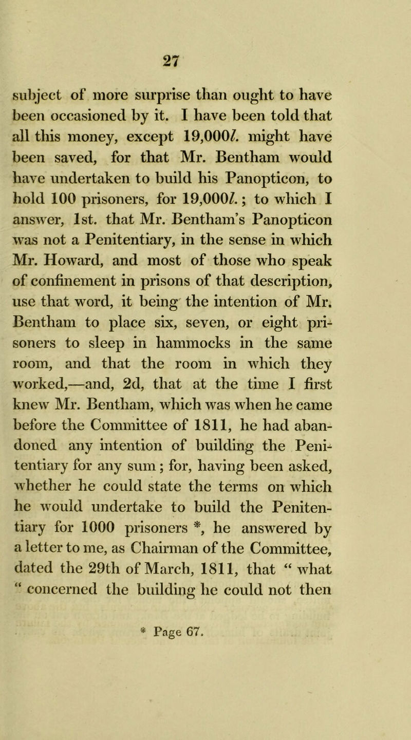 subject of more surprise than ought to have been occasioned by it. I have been told that all this money, except 19,000/. might have been saved, for that Mr. Bentham would have undertaken to build his Panopticon, to hold 100 prisoners, for 19,000/.; to which I answer, 1st. that Mr. Bentham’s Panopticon was not a Penitentiary, in the sense in which Mr. Howard, and most of those who speak of confinement in prisons of that description, use that word, it being the intention of Mr. Bentham to place six, seven, or eight pri- soners to sleep in hammocks in the same room, and that the room in which they worked,—and, 2d, that at the time I first knew Mr. Bentham, which was when he came before the Committee of 1811, he had aban- doned any intention of building the Peni- tentiary for any sum; for, having been asked, whether he could state the terms on which he would undertake to build the Peniten- tiary for 1000 prisoners *, he answered by a letter to me, as Chairman of the Committee, dated the 29th of March, 1811, that “ what “ concerned the building he could not then * Page 67.