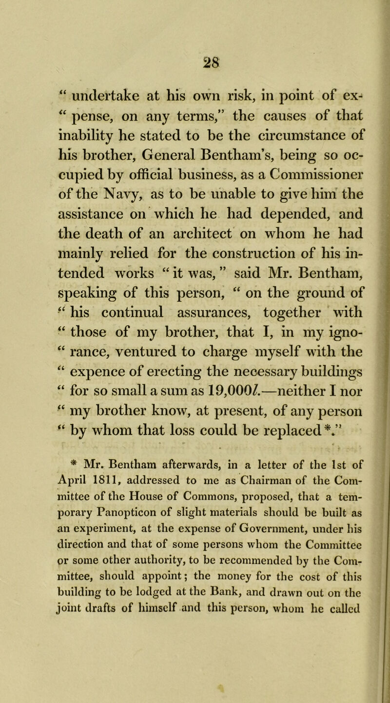 “ undertake at his own risk, in point of ex- “ pense, on any terms,” the causes of that inability he stated to be the circumstance of his brother, General Bentham’s, being so oc- cupied by official business, as a Commissioner of the Navy, as to be unable to give him the assistance on which he had depended, and the death of an architect on whom he had mainly relied for the construction of his in- tended works “ it was, ” said Mr. Bentham, speaking of this person, “ on the ground of “ his continual assurances, together with “ those of my brother, that I, in my igno- “ ranee, ventured to charge myself with the “ expence of erecting the necessary buildings “ for so small a sum as 19,000/.—neither I nor ft my brother know, at present, of any person “ by whom that loss could be replaced*.” * Mr. Bentham afterwards, in a letter of the 1st of April 1811, addressed to me as Chairman of the Com- mittee of the House of Commons, proposed, that a tem- porary Panopticon of slight materials should be built as an experiment, at the expense of Government, under his direction and that of some persons whom the Committee or some other authority, to be recommended by the Com- mittee, should appoint; the money for the cost of this building to be lodged at the Bank, and drawn out on the joint drafts of himself and this person, whom he called