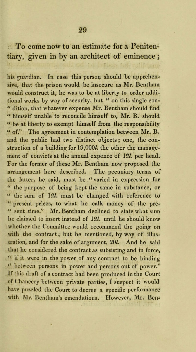 To come now to an estimate for a Peniten- tiary, given in by an architect of eminence; his guardian. In case this person should be apprehen- sive, that the prison would he insecure as Mr. Bentham would construct it, he was to be at liberty to order addi- tional works by way of security, but “ on this single con- “ dition, that whatever expense Mr. Bentham should find “ himself unable to reconcile himself to, Mr. B. should “ be at liberty to exempt himself from the responsibility “ of.” The agreement in contemplation between Mr. B. and the public had two distinct objects; one, the con- struction of a building for 19,000/, the other the manage- ment of convicts at the annual expence of 12/. per head. For the former of these Mr. Bentham now proposed the arrangement here described. The pecuniary terms of the latter, he said, must be “ varied in expression for “ the purpose of being kept the same in substance, or “ the sum of 121. must be changed with reference to “ present prices, to what he calls money of the pre- “ sent time.” Mr. Bentham declined to state what sum he claimed to insert instead of 12/. until he should know whether the Committee would recommend the going on with the contract; but he mentioned, by way of illus- tration, and for the sake of argument, 20/. And he said that he considered the contract as subsisting and in force, if it were in the power of any contract to be binding “ between persons in power and persons out of power.” If this draft of a contract had been produced in the Court of Chancery between private parties, I suspect it would have puzzled the Court to decree a specific performance with Mr. Bentham’s emendations. However, Mr. Ben-