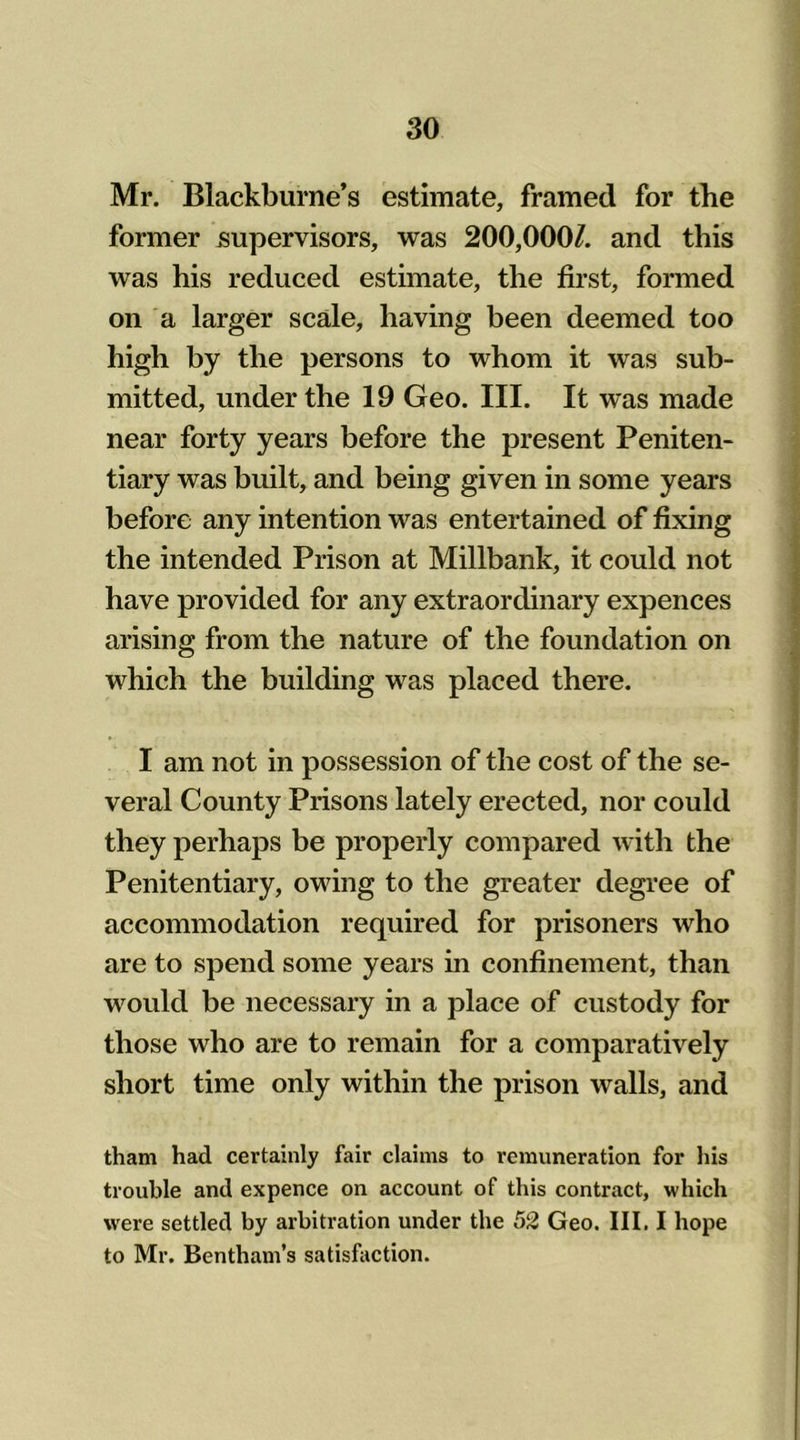 Mr. Blackburne’s estimate, framed for the former supervisors, was 200,000/. and this was his reduced estimate, the first, formed on a larger scale, having been deemed too high by the persons to whom it was sub- mitted, under the 19 Geo. III. It was made near forty years before the present Peniten- tiary was built, and being given in some years before any intention was entertained of fixing the intended Prison at Millbank, it could not have provided for any extraordinary expences arising from the nature of the foundation on which the building was placed there. I am not in possession of the cost of the se- veral County Prisons lately erected, nor could they perhaps be properly compared with the Penitentiary, owing to the greater degree of accommodation required for prisoners who are to spend some years in confinement, than would be necessary in a place of custody for those who are to remain for a comparatively short time only within the prison walls, and tham had certainly fair claims to remuneration for his trouble and expence on account of this contract, which were settled by arbitration under the 52 Geo. III. I hope to Mr. Bentham’s satisfaction.