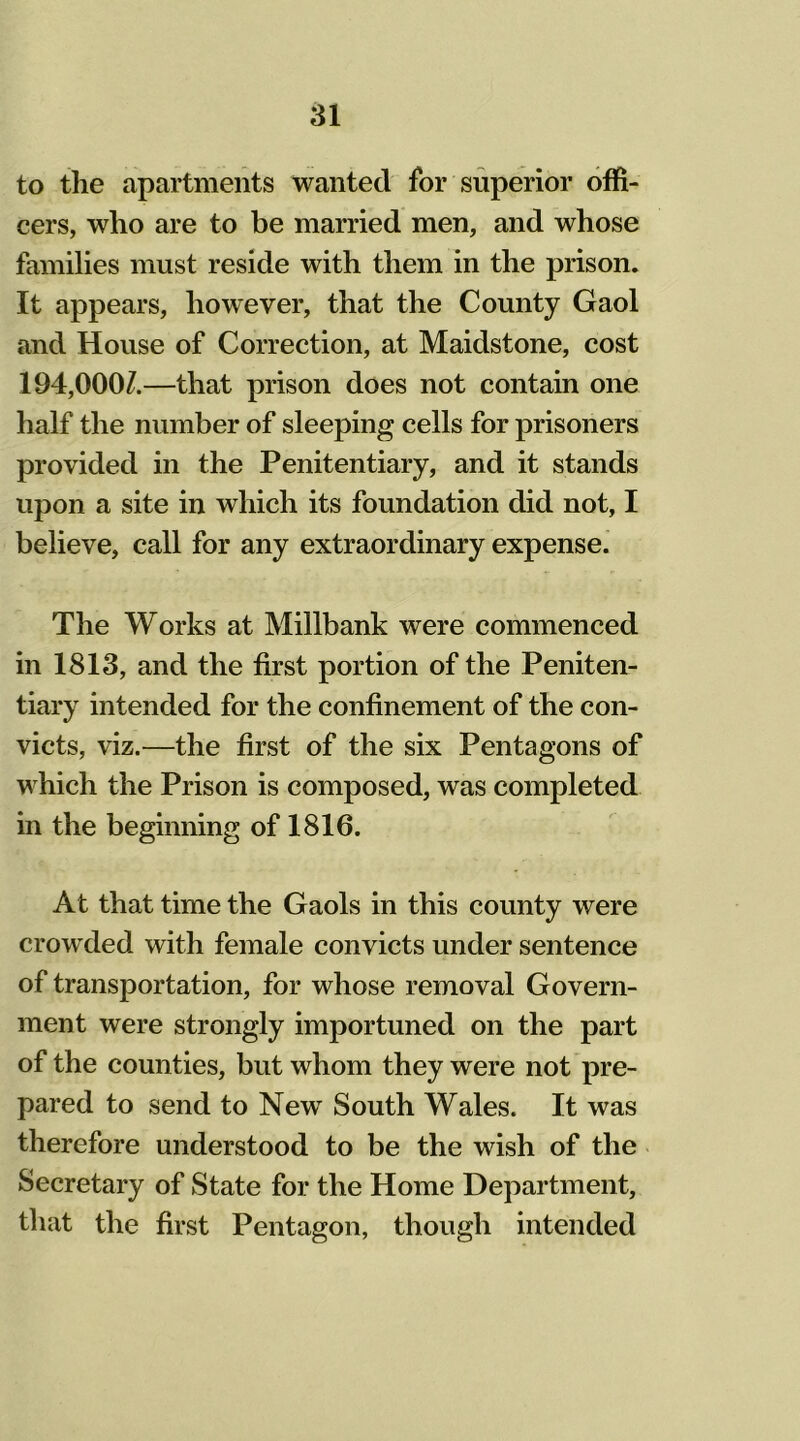 to the apartments wanted for superior offi- cers, who are to be married men, and whose families must reside with them in the prison. It appears, however, that the County Gaol and House of Correction, at Maidstone, cost 194,000/.—that prison does not contain one half the number of sleeping cells for prisoners provided in the Penitentiary, and it stands upon a site in which its foundation did not, I believe, call for any extraordinary expense. The Works at Millbank were commenced in 1813, and the first portion of the Peniten- tiary intended for the confinement of the con- victs, viz.—the first of the six Pentagons of which the Prison is composed, was completed in the beginning of 1816. At that time the Gaols in this county were crowded with female convicts under sentence of transportation, for whose removal Govern- ment were strongly importuned on the part of the counties, but whom they were not pre- pared to send to Newr South Wales. It was therefore understood to be the wish of the Secretary of State for the Home Department, that the first Pentagon, though intended
