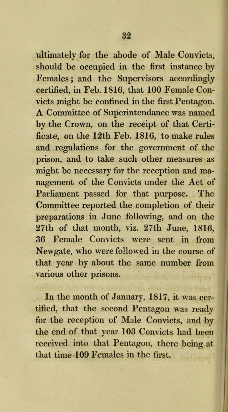 ultimately for the abode of Male Convicts, should be occupied in the first instance by Females; and the Supervisors accordingly certified, in Feb. 1816, that 100 Female Con- victs might be confined in the first Pentagon. A Committee of Superintendance was named by the Crown, on the receipt of that Certi- ficate, on the 12th Feb. 1816, to make rules and regulations for the government of the prison, and to take such other measures as might be necessary for the reception and ma- nagement of the Convicts under the Act of Parliament passed for that purpose. The Committee reported the completion of their preparations in June following, and on the 27th of that month, viz. 27th June, 1816, 36 Female Convicts were sent in from Newgate, who were followed in the course of that year by about the same number from various other prisons. In the month of January, 1817, it was cer- tified, that the second Pentagon was ready for the reception of Male Convicts, and by the end of that year 103 Convicts had been received into that Pentagon, there being at that time 109 Females in the first.