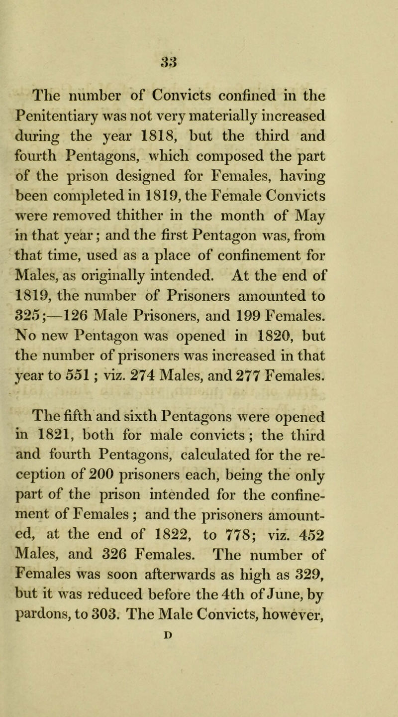 The number of Convicts confined in the Penitentiary was not very materially increased during the year 1818, but the third and fourth Pentagons, which composed the part of the prison designed for Females, having been completed in 1819, the Female Convicts were removed thither in the month of May in that year; and the first Pentagon was, from that time, used as a place of confinement for Males, as originally intended. At the end of 1819, the number of Prisoners amounted to 325;—126 Male Prisoners, and 199 Females. No new Pentagon was opened in 1820, but the number of prisoners was increased in that year to 551; viz. 274 Males, and 277 Females. The fifth and sixth Pentagons were opened in 1821, both for male convicts; the third and fourth Pentagons, calculated for the re- ception of 200 prisoners each, being the only part of the prison intended for the confine- ment of Females ; and the prisoners amount- ed, at the end of 1822, to 778; viz. 452 Males, and 326 Females. The number of Females was soon afterwards as high as 329, but it was reduced before the 4th of June, by pardons, to 303. The Male Convicts, however. D