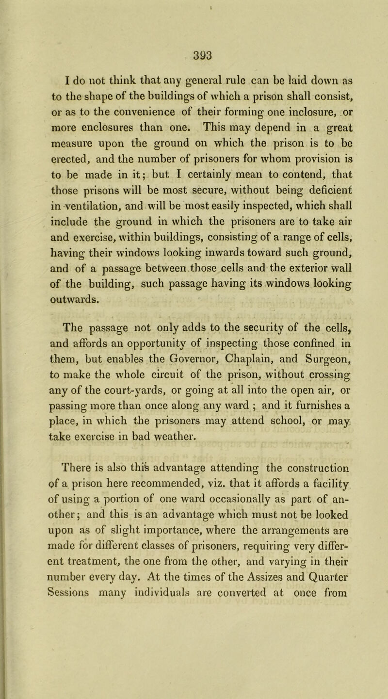 I do not think that any general rule can be laid down as to the shape of the buildings of which a prison shall consist, or as to the convenience of their forming one inclosure, or more enclosures than one. This may depend in a great measure upon the ground on which the prison is to be erected, and the number of prisoners for whom provision is to be made in it; but. I certainly mean to contend, that those prisons will be most secure, without being deficient in ventilation, and will be most easily inspected, which shall include the ground in which the prisoners are to take air and exercise, within buildings, consisting of a range of cells, having their windows looking inwards toward such ground, and of a passage between those cells and the exterior wall of the building, such passage having its windows looking outwards. The passage not only adds to the security of the cells, and affords an opportunity of inspecting those confined in them, but enables the Governor, Chaplain, and Surgeon, to make the whole circuit of the prison, without crossing any of the court-yards, or going at all into the open air, or passing more than once along any ward ; and it furnishes a place, in which the prisoners may attend school, or may take exercise in bad weather. There is also this advantage attending the construction of a prison here recommended, viz. that it affords a facility of using a portion of one ward occasionally as part of an- other; and this is an advantage which must not be looked upon as of slight importance, where the arrangements are made for different classes of prisoners, requiring very differ- ent treatment, the one from the other, and varying in their number every day. At the times of the Assizes and Quarter Sessions many individuals are converted at once from