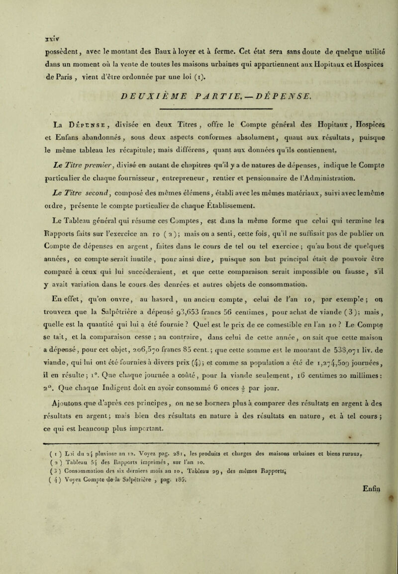 3XÎV possèdent, avec le montant des Baux h loyer et à ferme. Cet état sera sans doute de quelque utilité dans un moment où la vente de toutes les maisons urbaines qui appartiennent aux Hôpitaux et Hospices de Paris , vient d’être ordonnée par une loi (i). DEUXIÈME PARTIE.-^DÉPENSE. La Dépense, divisée en deux Titres, offre le Compte général des Hôpitaux, Hospices et Enfans abandonnés , sous deux aspects conformes absolument, quant aux résultats, puisque le même tableau les récapitule; mais différens, quant aux données qu’ils contiennent. Le Titre premier, divisé en autant de cliapitres qu’il y a de natures de dépenses, indique le Compte particulier de chaque fournisseur, entrepreneur, rentier et pensionnaire de l’Administration. Le Titre second, composé des mêmes élémens, établi avec les mêmes matériaux, suivi avec lemême ordre, présente le compte particidier de cliaque Etabli.ssement. Le Tableau général qui résume ces Comptes, est dans la même forme que celui qui termine les Bapporls faits sur l’exercice an ro ( 2 ) ; mais on a senti, celte fois, qu’il ne suffisait pas de publier un Compte de dépenses en argent, faites dans le cours de tel ou tel exercice ; qu’au bout de quelques années, ce compte serait inutile , pour ainsi dire, puisque son but principal était de pouvoir être comparé à ceux qui lui succéderaient, et que cette comparaison serait impossible ou fausse, s’il y avait variation dans le cours des deni’ées et autres objets de consommatiori. En effet, qu’on ouvre, au hasard, un ancien compte, celui de l’an 10, par exemple; on trouvera que la Salpêtrière a dépensé 93,653 francs 56 centimes, pour achat de viande (3); mais, quelle est la quantité qui lui 4 été fournie ? Quel est le prix de ce comestible en l’an 10 ? Le Compte se tait, et la comparaison cesse ; au contraire, dans celui de cette année, on sait que celte maison a dépensé, pour cet objet, 206,5-o francs 85 ccnt. ; que cette somme est le montant de 538,0^1 liv. de viande, qui lui ont été fournies à divers prix (4); et comme sa population a été de journées, il en résulte; i°. Que chaque journée a conté, pour la viande senleoîent, 16 centimes 20 millimes ; 2“. Que chaque Indigent doit en avoir consommé 6 onces ^ par jour. Ajoutons que d’après ces principes, on ne se bornera plus à comparer des résultats en argent a des résultats en argent ; mais bien des résultats en nature à des résultats en nature, et à tel cours ; ce qui est beaucoup plus impertant. — I —■ ■ ■ - ■ ■ ■ ■ ■ ■ ■ I ■ ■ I ■ - —' ■ ». «y ( t ) Lai du 2} pliivioss an 12. Voyez pag. 281, les produits et charges des maisons urbaines et biens ruraux, (2) Tableau 5j des Rapports imprimés, sur l’an 10. (3 ) Consommation des six derniers mois an 10, Tableau 29, des mêmes Rapports» (4) Voyez Compte de la Salpêtrière , pag. 18'j. Enfin