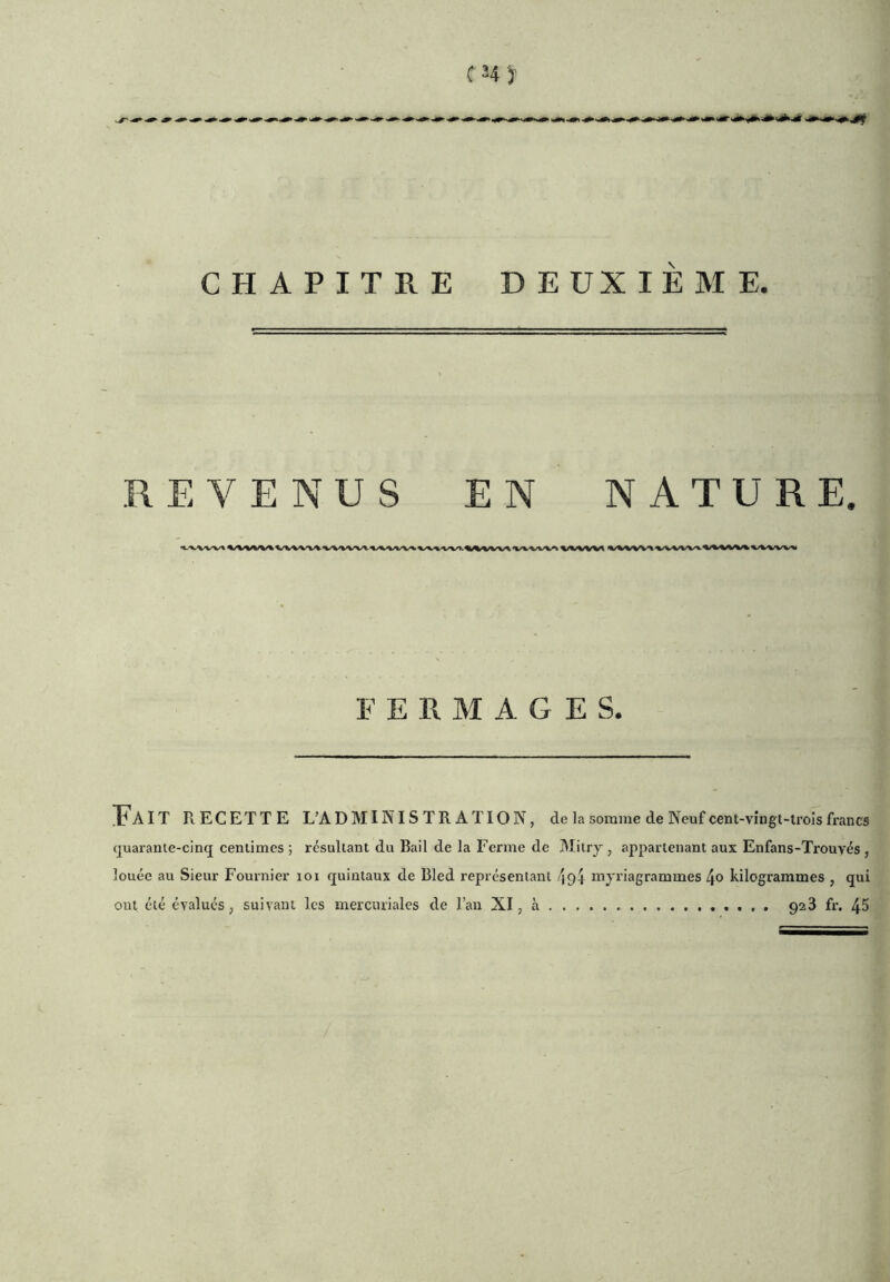 CHAPITRE DEUXIÈME. REVENUS EN NATURE, FERMAGES. Î'aIT PvECETTE L’ADMINISTRATION, de la somme de Neuf cent-vîngt-irois francs quarante-cinq centimes ; résultant du Bail de la Ferme de Mitrj , appartenant aux Enfans-Trouvés , louée au Sieur Fournier loi quintaux de Bled représentant 494 niyriagrammes 4o kilogrammes , qui ont été évalués, suivant les mercuriales de l’an XI, à 928 fr. 45