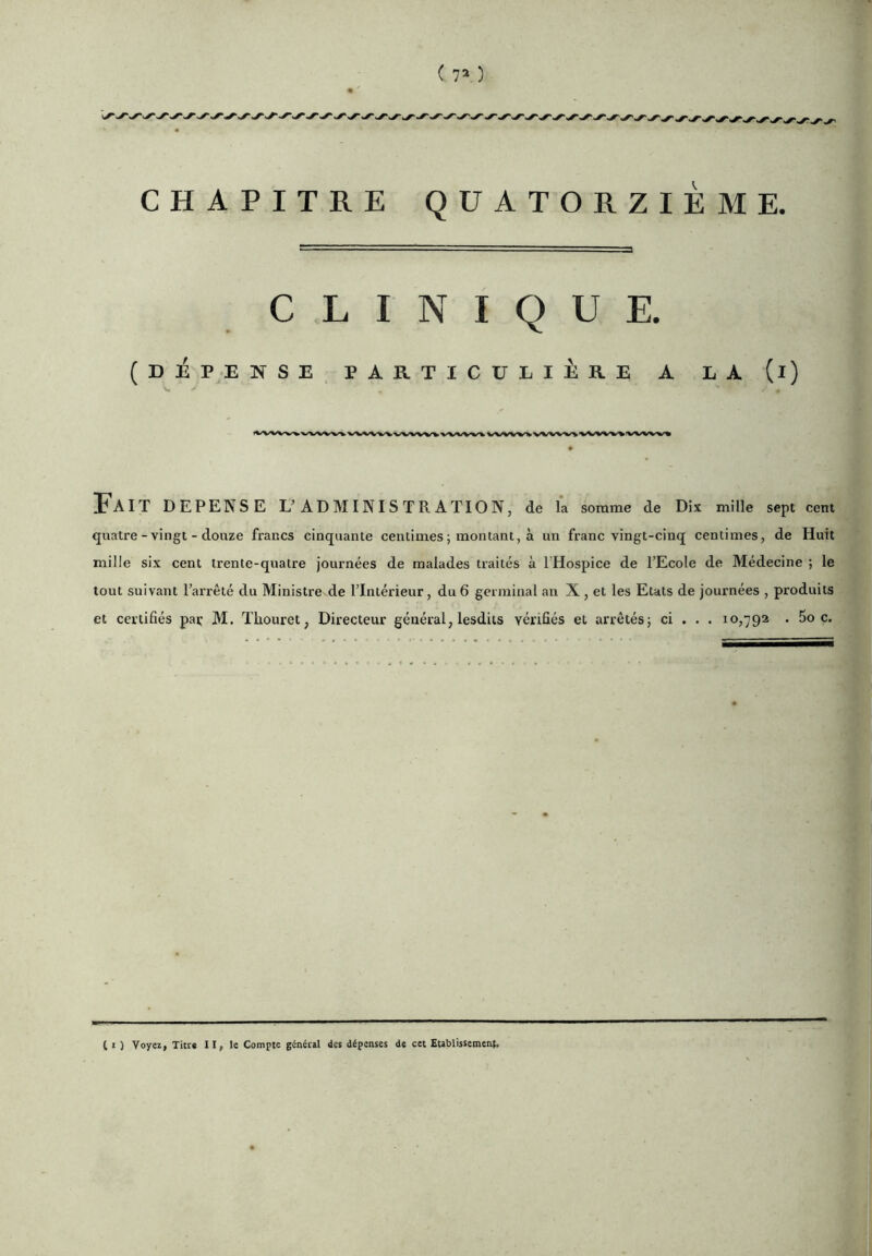 CLINIQUE. (DJÉPENSE PARTICULIÈRE A LA (l) EaIT DEPENSE L’ADMINISTRATION, de la sorame de Dix mille sept cent quatre-vingt-douze francs cinquante centimes ; montant, à un franc vingt-cinq centimes, de Huit mille six cent trente-quatre journées de malades traités à l’Hospice de l’Ecole de Médecine ; le tout suivant l’arrêté du Ministre^de l’Intérieur, du 6 germinal an X , et les Etats de journées , produits et certifiés paç M. ïhouret, Directeur général, lesdits vérifiés et arrêtés; ci . . . 10,792 . Soc. ( I ) Voyezf Titr* II, le Compte général des dépenses de cet Etablissement,