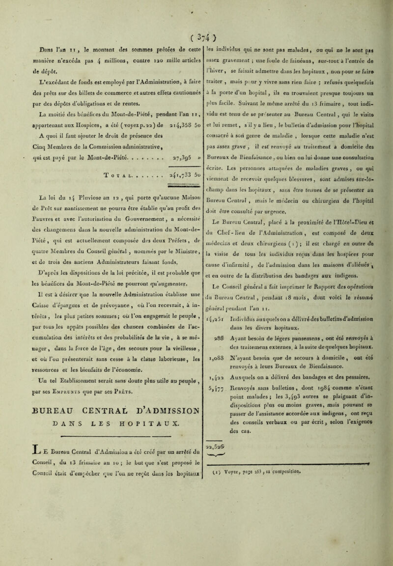 Dans l’an T t , le montant des sommes prêtées de cette manière n’excéda pas 4 millions, contre lao mille articles de dépôt. L’excédant de fonds est employé par l’Administration, à faire des prêts sur des billets de commerce et autres effets cautionnés par des dépôts d’obligations et de rentes. La moitié des bénéfices du Mout-de-Piété, pendant l’an 11, appartenant aux Hospices, a été (voyez p. 22) de 214,35S 5o A quoi il faut ojouter le droit de présence des Cinq Membres de la Commission administrative, qui est payé par le Mont-de-Piété 27,895 » T O T A I. 241,788 5o La loi du 14 Pluviôse an 12 , qui porte qu’aucune Maison de Prêt sur nantissement ne pourra être établie qu’au profil des Pauvres et avec l’autorisation du Gouvernement, a nécessité des changemens dans la nouvelle administration du Mont-de- Piété , qui est actuellement composée des deux Préfets, de quatre Membres du Conseil général , nommés par le Ministre, et de trois des anciens Administrateurs faisant fonds. D’après les dispositions de la loi précitée, il est probable que les bénéfices du Mout-de-Piété ne pourront qu’augmenter. 11 est à désirer que la nouvelle Administration établisse une Caisse d’épargnes et de prévoyance, où l’on recevrait, à in- térêts , les plus petites sommes; où l’on engagerait le peuple , par tous les appâts possibles des chances combinées' de l’ac- cumulation des intérêts et des probabilités de la vie , à se mé- nager , dans la force de l’âge , des secours pour la vieillesse , et où l’on présenterait sans cesse à la classe laborieuse, les lessonrces et les bienfaits de l’économie. Un tel Etablissement serait sans doute pins utile au peuple , par ses Emprunts que par ses Prêts. jbureau central d’admission DANS LES HOPITAUX. Ij E Bureau Central d’Admission a été créé par un arrêté du Conseil , du i3 friinaiie an lo ; le but que s’est proposé le Conseil était d’empêcher que l’on ne reçût dans les hôpitaux les individus qui ne sont pas malades, ou qui ne le sont pas assez gravement ; une foule de fainéaus, sur-tout à l’entrée de l’hi ver , se faisait admettre dans les hôpitaux , non pour se faire traiter , mais pour y vivre sans rien faite ; refusés quelquefois â la porte d’un hôpital, ils en trouvaient presque toujours un plus facile. Suivant le même arrêté du i3 liimaire , tout indi- vidu est tenu de se pr-^senter au Bureau Central , qui le visite et lui remet, s il y a lieu , le bulletin d’admission pour l’hôpital consacré à son genre de maladie , lorstpte cette maladie n’est pas assez grave , il est renvoyé au traitement à domicile des Bureaux de Eienfai.sance , ou bien on lui donne une consultation écrite. Les personnes attaquées de maladies graves , ou qui viennent de recevoir quelques blessures, sont admises Sur-le- champ dans les hôpitaux , sans être tenues de se présenter au Bureau Central , mais le médecin ou chiiurgien de l’hôpital doit être consulté par urgence, Le Bureau Central, placé à la proximité de l’IIôtel-Dieu et du Chef-lieu de l’Administration, est composé de deux médecins et deux chirurgiens ( 1 ) ; il est chargé en outre de la visite de tous les individus reçus dans les hospices pour cause d’infirmité , de l’admission dans les maisons d’aliénés ^ et en outre de la distribution des bandages aux indigens. Le Conseil général a fait imprimer le Rapport des opération* du Bureau Central, pendant 18 mois, dont voici le résumé général pendant l’an ii. 145201 Individus auxquelson a délivré des bulletins d’admission dans les divers hôpitaux. 288 Ayant besoin de légers pansemens , ont été renvoyés à des traitemens externes, à lasuite de quelques hôpitaux. t,o88 N’ayant besoin que de secours à domicile, ont été renvoyés a leurs Bureaux de Bienfaisance. 1,422 Auxquels on a délivré des bandages et des pessaires. 5,(77 Renvoyés sans bulletins, dont 1984 comme n’étant point malades ; les 8,498 autres se plaignant d’in- dispositions plus ou moins graves, mais pouvant se passer de l’assistance accordée aux indigens , ont reçu des conseils verbaux ou par écrit, selon l’exigence des cas. ■2a,53& ^I) Yuyei, page i63 , si composition.