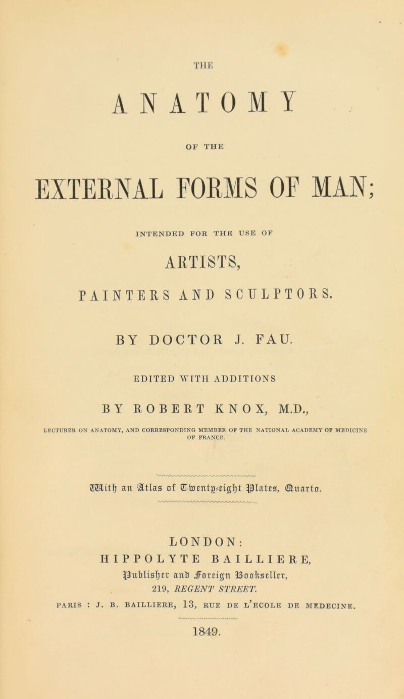 THE ANATOM Y OF THE EXTERNAL FORMS OF MAN; INTENDED FOR THE USE OF ARTISTS, PAINTERS AND SCULPTORS. BY DOCTOR J. FAU. EDITED WITH ADDITIONS BY ROBERT KNOX, M.D., LECTURER ON ANATOMY, AND CORRESPONDING MEMBER OF THE NATIONAL ACADEMY OF MEDICINE OP FRANCE. tMttfj an &tlas of <JTfocntg'etgl)t plates, ©itarto. LONDON: IIIPPOLYTE BAILLIERE, Dttbltsfjcr anti JForetept Bookseller, 219, REGENT STREET. PARIS : J. B. BAILLIERE, 13, RUE BE l’eCOLK DE MEDECINE. 1849.