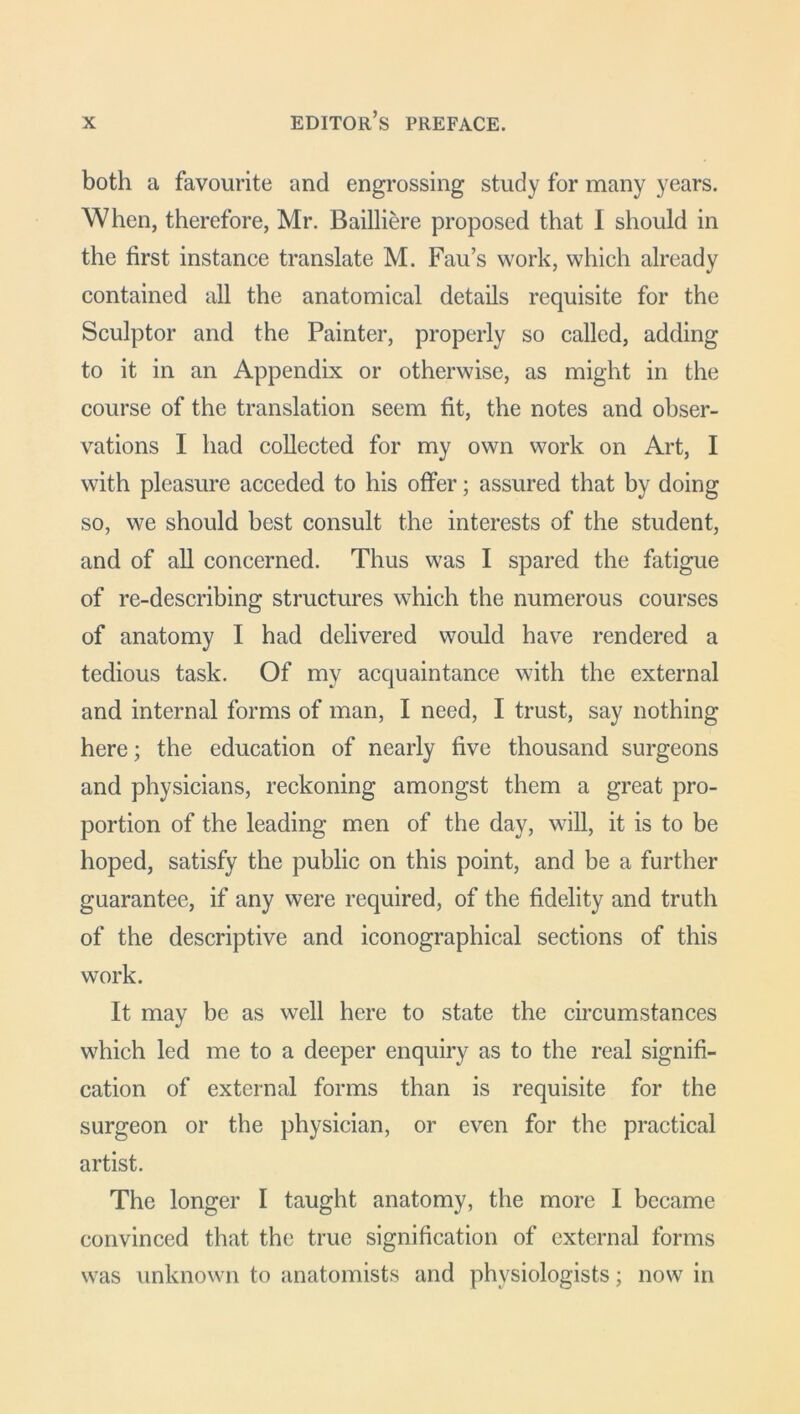 both a favourite and engrossing study for many years. When, therefore, Mr. Bailliere proposed that I should in the first instance translate M. Fau’s work, which already contained all the anatomical details requisite for the Sculptor and the Painter, properly so called, adding to it in an Appendix or otherwise, as might in the course of the translation seem fit, the notes and obser- vations I had collected for my own work on Art, I with pleasure acceded to his offer; assured that by doing so, we should best consult the interests of the student, and of all concerned. Thus was I spared the fatigue of re-describing structures which the numerous courses of anatomy I had delivered would have rendered a tedious task. Of my acquaintance with the external and internal forms of man, I need, I trust, say nothing here; the education of nearly five thousand surgeons and physicians, reckoning amongst them a great pro- portion of the leading men of the day, will, it is to be hoped, satisfy the public on this point, and be a further guarantee, if any were required, of the fidelity and truth of the descriptive and iconographical sections of this work. It may be as well here to state the circumstances which led me to a deeper enquiry as to the real signifi- cation of external forms than is requisite for the surgeon or the physician, or even for the practical artist. The longer I taught anatomy, the more I became convinced that the true signification of external forms was unknown to anatomists and physiologists; now in