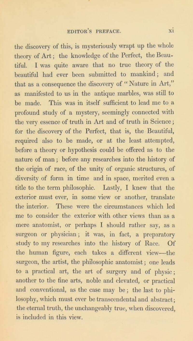 the discovery of this, is mysteriously wrapt up the whole theory of Art; the knowledge of the Perfect, the Beau- tiful. I was quite aware that no true theory of the beautiful had ever been submitted to mankind; and that as a consequence the discovery of “ Nature in Art,” as manifested to us in the antique marbles, was still to be made. This was in itself sufficient to lead me to a profound study of a mystery, seemingly connected with the very essence of truth in Art and of truth in Science; for the discovery of the Perfect, that is, the Beautiful, required also to be made, or at the least attempted, before a theory or hypothesis could be offered as to the nature of man; before any researches into the history of the origin of race, of the unity of organic structures, of diversity of form in time and in space, merited even a title to the term philosophic. Lastly, I knew that the exterior must ever, in some view or another, translate the interior. These were the circumstances which led me to consider the exterior with other views than as a mere anatomist, or perhaps I should rather say, as a surgeon or physician; it was, in fact, a preparatory study to my researches into the history of Race. Of the human figure, each takes a different view—the surgeon, the artist, the philosophic anatomist; one leads to a practical art, the art of surgery and of physic; another to the fine arts, noble and elevated, or practical and conventional, as the case may be; the last to phi- losophy, which must ever be transcendental and abstract; the eternal truth, the unchangeably true, when discovered, is included in this view.