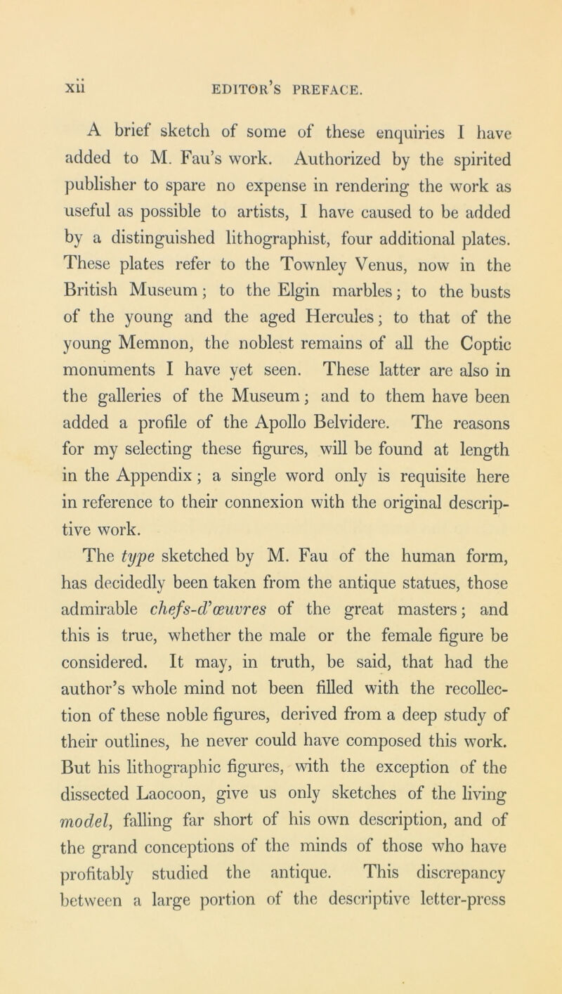 A brief sketch of some of these enquiries I have added to M. Fau’s work. Authorized by the spirited publisher to spare no expense in rendering the work as useful as possible to artists, I have caused to be added by a distinguished lithographist, four additional plates. These plates refer to the Townley Venus, now in the British Museum; to the Elgin marbles; to the busts of the young and the aged Hercules; to that of the young Memnon, the noblest remains of all the Coptic monuments I have yet seen. These latter are also in the galleries of the Museum; and to them have been added a profile of the Apollo Belvidere. The reasons for my selecting these figures, will be found at length in the Appendix; a single word only is requisite here in reference to their connexion with the original descrip- tive work. The type sketched by M. Fau of the human form, has decidedly been taken from the antique statues, those admirable chef's-cToeuvres of the great masters; and this is true, whether the male or the female figure be considered. It may, in truth, be said, that had the author’s whole mind not been filled with the recollec- tion of these noble figures, derived from a deep study of their outlines, he never could have composed this work. But his lithographic figures, with the exception of the dissected Laocoon, give us only sketches of the living model, falling far short of his own description, and of the grand conceptions of the minds of those who have profitably studied the antique. This discrepancy between a large portion of the descriptive letter-press