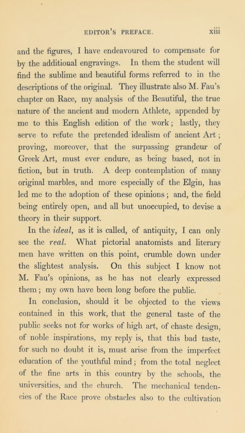 and the figures, I have endeavoured to compensate for by the additional engravings. In them the student will find the sublime and beautiful forms referred to in the descriptions of the original. They illustrate also M. Fau’s chapter on Race, my analysis of the Beautiful, the true nature of the ancient and modern Athlete, appended by me to this English edition of the work; lastly, they serve to refute the pretended idealism of ancient Art; proving, moreover, that the surpassing grandeur of Greek Art, must ever endure, as being based, not in fiction, but in truth. A deep contemplation of many original marbles, and more especially of the Elgin, has led me to the adoption of these opinions; and, the field being entirely open, and all but unoccupied, to devise a theory in their support. In the ideal, as it is called, of antiquity, I can only see the real. What pictorial anatomists and literary men have written on this point, crumble down under the slightest analysis. On this subject I know not M. Fau’s opinions, as he has not clearly expressed them; my own have been long before the public. In conclusion, should it be objected to the views contained in this work, that the general taste of the public seeks not for works of high art, of chaste design, of noble inspirations, my reply is, that this bad taste, for such no doubt it is, must arise from the imperfect education of the youthful mind; from the total neglect of the fine arts in this country by the schools, the universities, and the church. The mechanical tenden- cies of the Race prove obstacles also to the cultivation