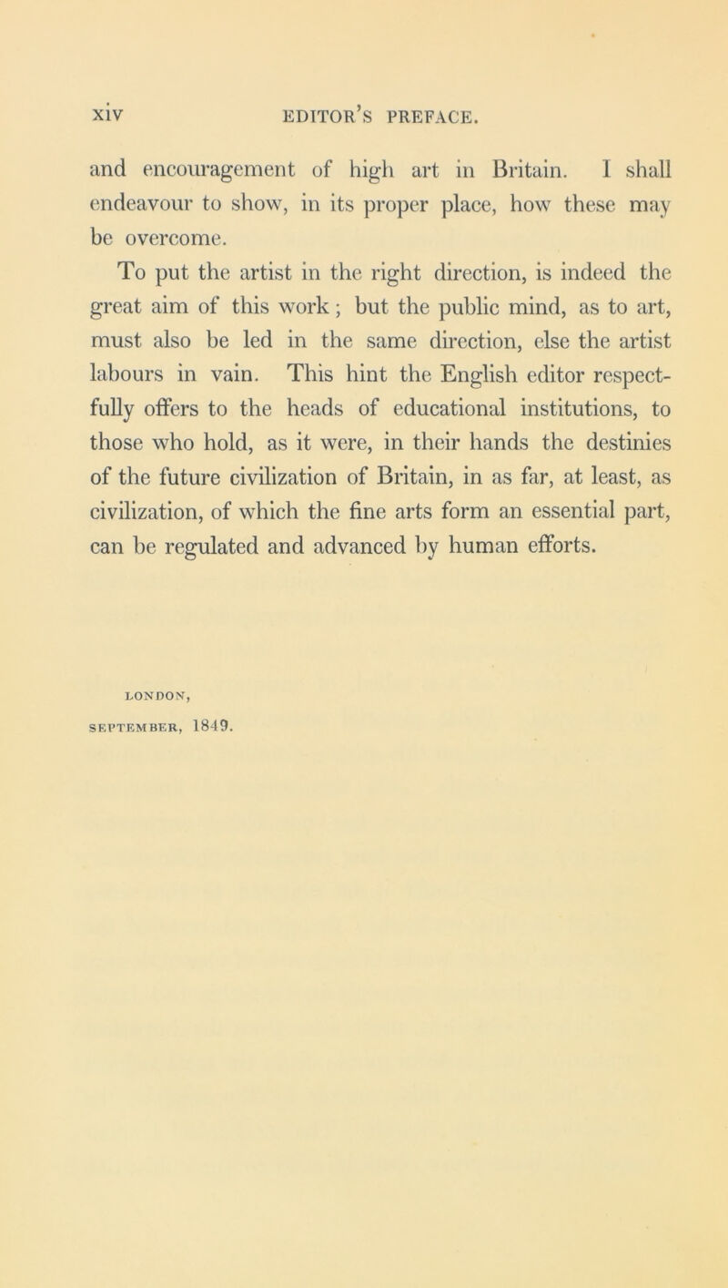 and encouragement of high art in Britain. 1 shall endeavour to show, in its proper place, how these may be overcome. To put the artist in the right direction, is indeed the great aim of this work; but the public mind, as to art, must also be led in the same direction, else the artist labours in vain. This hint the English editor respect- fully offers to the heads of educational institutions, to those who hold, as it were, in their hands the destinies of the future civilization of Britain, in as far, at least, as civilization, of which the fine arts form an essential part, can be regulated and advanced by human efforts. LONDON, SEPTEMBER, 1849.