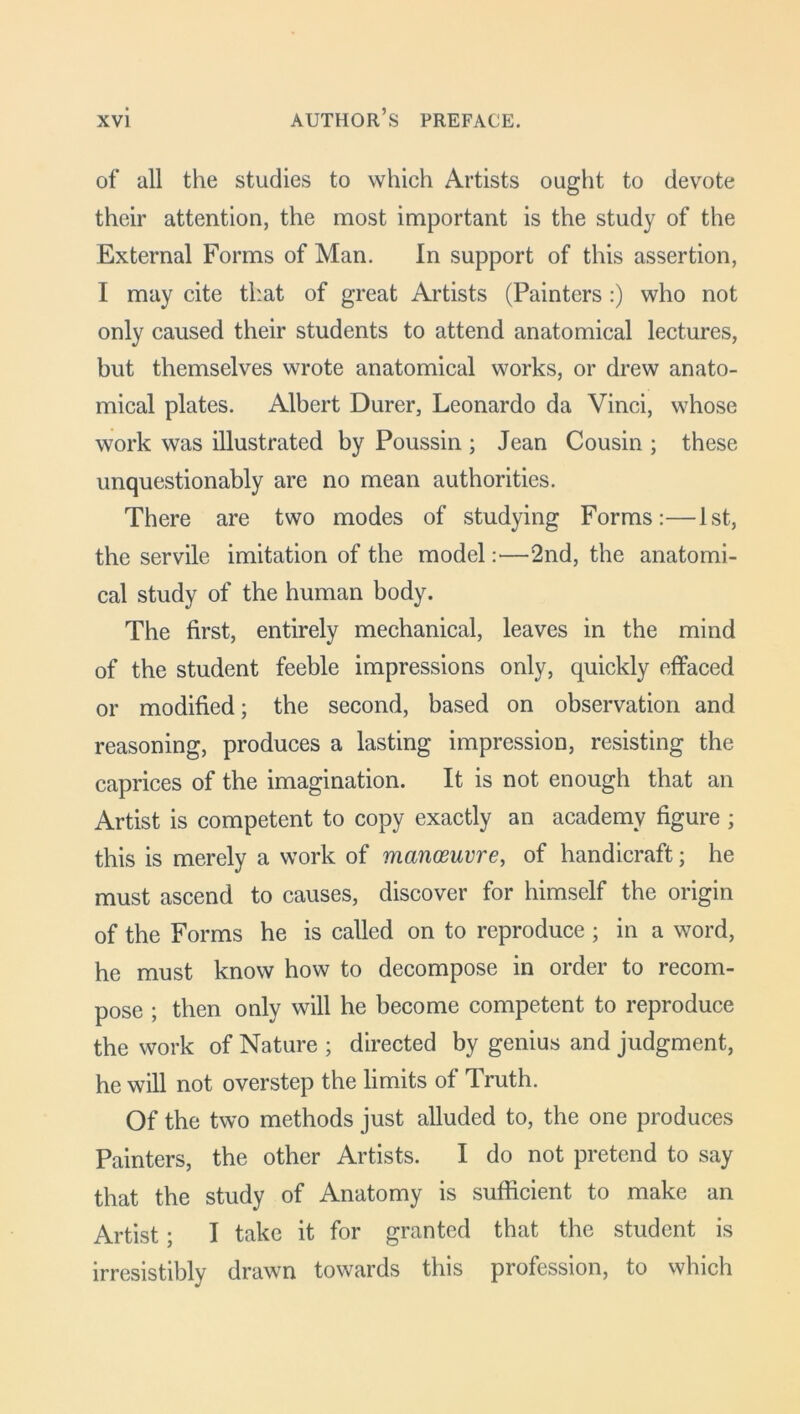 of all the studies to which Artists ought to devote their attention, the most important is the study of the External Forms of Man. In support of this assertion, I may cite that of great Artists (Painters :) who not only caused their students to attend anatomical lectures, but themselves wrote anatomical works, or drew anato- mical plates. Albert Durer, Leonardo da Vinci, whose work was illustrated by Poussin ; Jean Cousin ; these unquestionably are no mean authorities. There are two modes of studying Forms:—1st, the servile imitation of the model:—2nd, the anatomi- cal study of the human body. The first, entirely mechanical, leaves in the mind of the student feeble impressions only, quickly effaced or modified; the second, based on observation and reasoning, produces a lasting impression, resisting the caprices of the imagination. It is not enough that an Artist is competent to copy exactly an academy figure ; this is merely a work of manoeuvre, of handicraft; he must ascend to causes, discover for himself the origin of the Forms he is called on to reproduce ; in a word, he must know how to decompose in order to recom- pose ; then only will he become competent to reproduce the work of Nature ; directed by genius and judgment, he will not overstep the limits of Truth. Of the two methods just alluded to, the one produces Painters, the other Artists. I do not pretend to say that the study of Anatomy is sufficient to make an Artist; I take it for granted that the student is irresistibly drawn towards this profession, to which