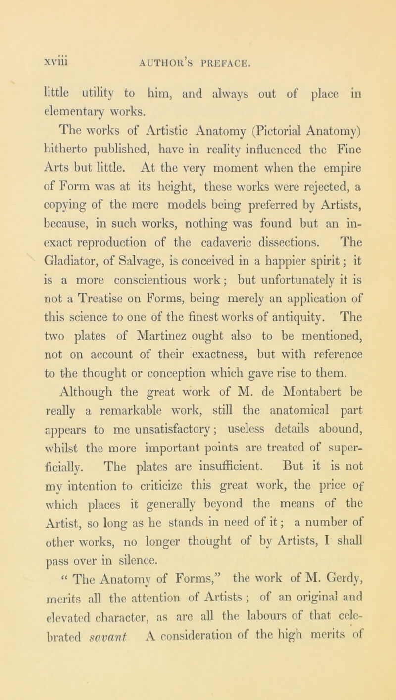 little utility to him, and always out of place in elementary works. The works of Artistic Anatomy (Pictorial Anatomy) hitherto published, have in reality influenced the Fine Arts but little. At the very moment when the empire of Form was at its height, these works were rejected, a copying of the mere models being preferred by Artists, because, in such works, nothing was found hut an in- exact reproduction of the cadaveric dissections. The Gladiator, of Salvage, is conceived in a happier spirit; it is a more, conscientious work; but unfortunately it is not a Treatise on Forms, being merely an application of this science to one of the finest works of antiquity. The two plates of Martinez ought also to be mentioned, not on account of their exactness, hut with reference to the thought or conception which gave rise to them. Although the great work of M. de Montabert be really a remarkable work, still the anatomical part appears to me unsatisfactory; useless details abound, whilst the more important points are treated of super- ficially. The plates are insufficient. But it is not my intention to criticize this great work, the price of which places it generally beyond the means of the Artist, so long as he stands in need of it; a number of other works, no longer thought of by Artists, I shall pass over in silence. “ The Anatomy of Forms,” the work of M. Gerdy, merits all the attention of Artists ; of an original and elevated character, as are all the labours of that cele- brated savant A consideration of the high merits of