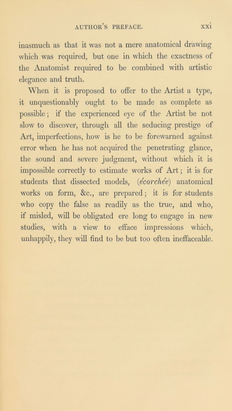 inasmuch as that it was not a mere anatomical drawing which was required, but one in which the exactness of the Anatomist required to be combined with artistic elegance and truth. When it is proposed to offer to the Artist a type, it unquestionably ought to be made as complete as possible; if the experienced eye of the Artist be not slow to discover, through all the seducing prestige of Art, imperfections, how is he to be forewarned against error when he has not acquired the penetrating glance, the sound and severe judgment, without which it is impossible correctly to estimate works of Art; it is for students that dissected models, (ecorchee) anatomical works on form, &c., are prepared; it is for students who copy the false as readily as the true, and who, if misled, will be obligated ere long to engage in new studies, with a view to efface impressions which, unhappily, they will find to be but too often ineffaceable.