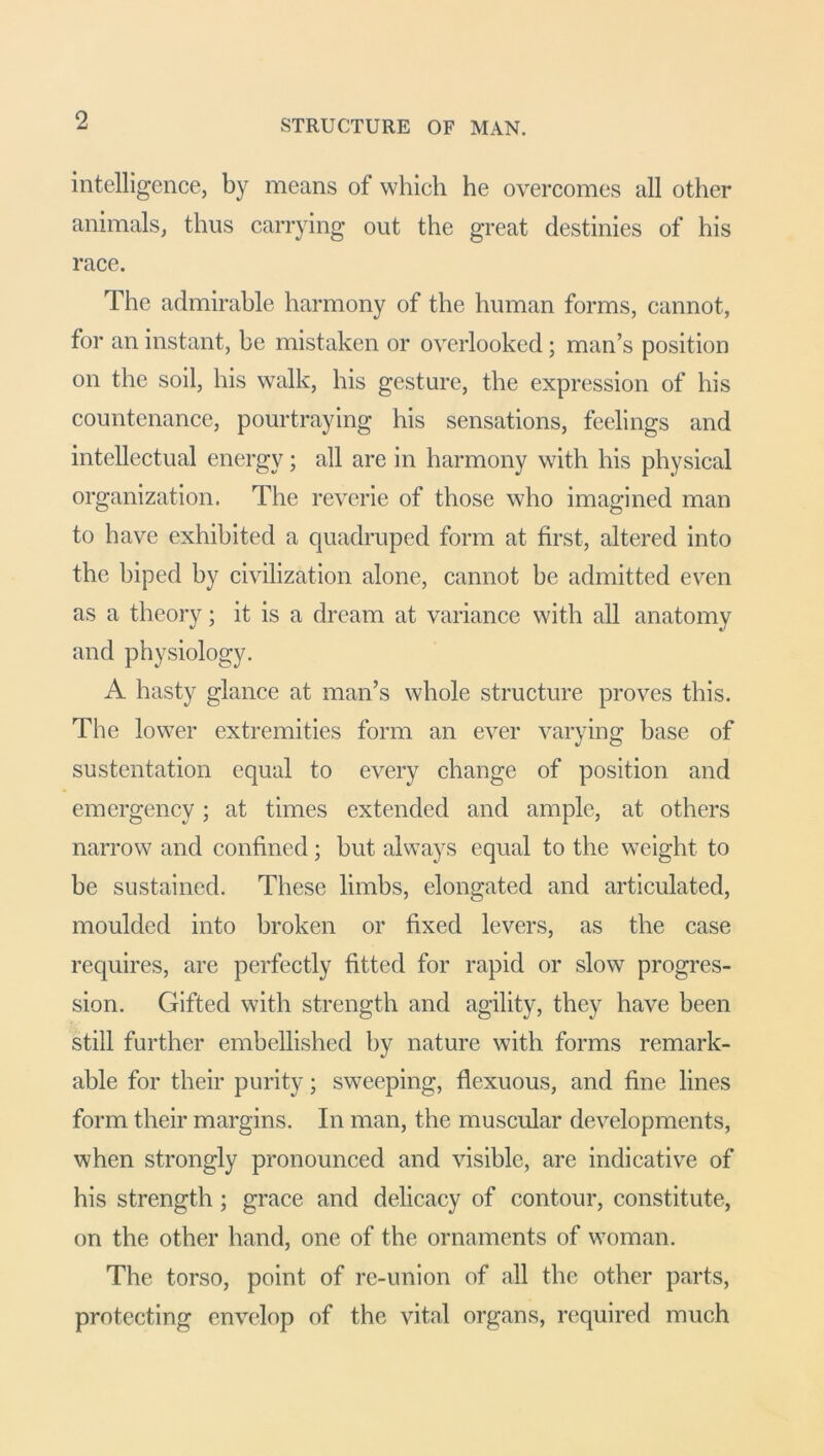 intelligence, by means of which he overcomes all other animals, thus carrying out the great destinies of his race. The admirable harmony of the human forms, cannot, for an instant, be mistaken or overlooked; man’s position on the soil, his walk, his gesture, the expression of his countenance, pourtraying his sensations, feelings and intellectual energy; all are in harmony with his physical organization. The reverie of those who imagined man to have exhibited a quadruped form at first, altered into the biped by civilization alone, cannot be admitted even as a theory; it is a dream at variance with all anatomy and physiology. A hasty glance at man’s whole structure proves this. The lower extremities form an ever varying base of sustentation equal to every change of position and emergency; at times extended and ample, at others narrow and confined; but always equal to the weight to be sustained. These limbs, elongated and articulated, moulded into broken or fixed levers, as the case requires, are perfectly fitted for rapid or slow progres- sion. Gifted with strength and agility, they have been still further embellished by nature with forms remark- able for their purity; sweeping, flexuous, and fine lines form their margins. In man, the muscular developments, when strongly pronounced and visible, are indicative of his strength; grace and delicacy of contour, constitute, on the other hand, one of the ornaments of woman. The torso, point of re-union of all the other parts, protecting envelop of the vital organs, required much