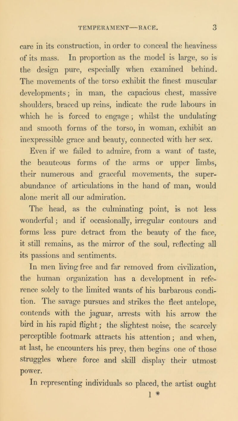 care in its construction, in order to conceal the heaviness of its mass. In proportion as the model is large, so is the design pure, especially when examined behind. The movements of the torso exhibit the finest muscular developments; in man, the capacious chest, massive shoulders, braced up reins, indicate the rude labours in which he is forced to engage; whilst the undulating and smooth forms of the torso, in woman, exhibit an inexpressible grace and beauty, connected with her sex. Even if we failed to admire, from a want of taste, the beauteous forms of the arms or upper limbs, their numerous and graceful movements, the super- abundance of articulations in the hand of man, would alone merit all our admiration. The head, as the culminating point, is not less wonderful; and if occasionally, irregular contours and forms less pure detract from the beauty of the face, it still remains, as the mirror of the soul, reflecting all its passions and sentiments. In men living free and far removed from civilization, the human organization has a development in refe- rence solely to the limited wants of his barbarous condi- tion. The savage pursues and strikes the fleet antelope, contends with the jaguar, arrests with his arrow the bird in his rapid flight; the slightest noise, the scarcely perceptible footmark attracts his attention; and when, at last, he encounters his prey, then begins one of those struggles where force and skill display their utmost power. In representing individuals so placed, the artist ought 1 #