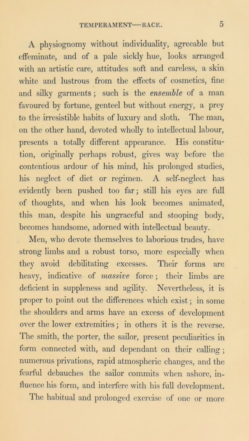 A physiognomy without individuality, agreeable but effeminate, and of a pale sickly hue, looks arranged with an artistic care, attitudes soft and careless, a skin white and lustrous from the effects of cosmetics, fine and silky garments ; such is the ensemble of a man favoured by fortune, genteel hut without energy, a prey to the irresistible habits of luxury and sloth. The man, on the other hand, devoted wholly to intellectual labour, presents a totally different appearance. His constitu- tion, originally perhaps robust, gives way before the contentious ardour of his mind, his prolonged studies, his neglect of diet or regimen. A self-neglect has evidently been pushed too far; still his eyes are full of thoughts, and when his look becomes animated, this man, despite his ungraceful and stooping body, becomes handsome, adorned with intellectual beauty. Men, who devote themselves to laborious trades, have strong limbs and a robust torso, more especially when they avoid debilitating excesses. Their forms are heavy, indicative of massive force; their limbs are deficient in suppleness and agility. Nevertheless, it is proper to point out the differences which exist; in some the shoulders and arms have an excess of development over the lower extremities; in others it is the reverse. The smith, the porter, the sailor, present peculiarities in form connected with, and dependant on their calling; numerous privations, rapid atmospheric changes, and the fearful debauches the sailor commits when ashore, in- fluence his form, and interfere with his full development. The habitual and prolonged exercise of one or more