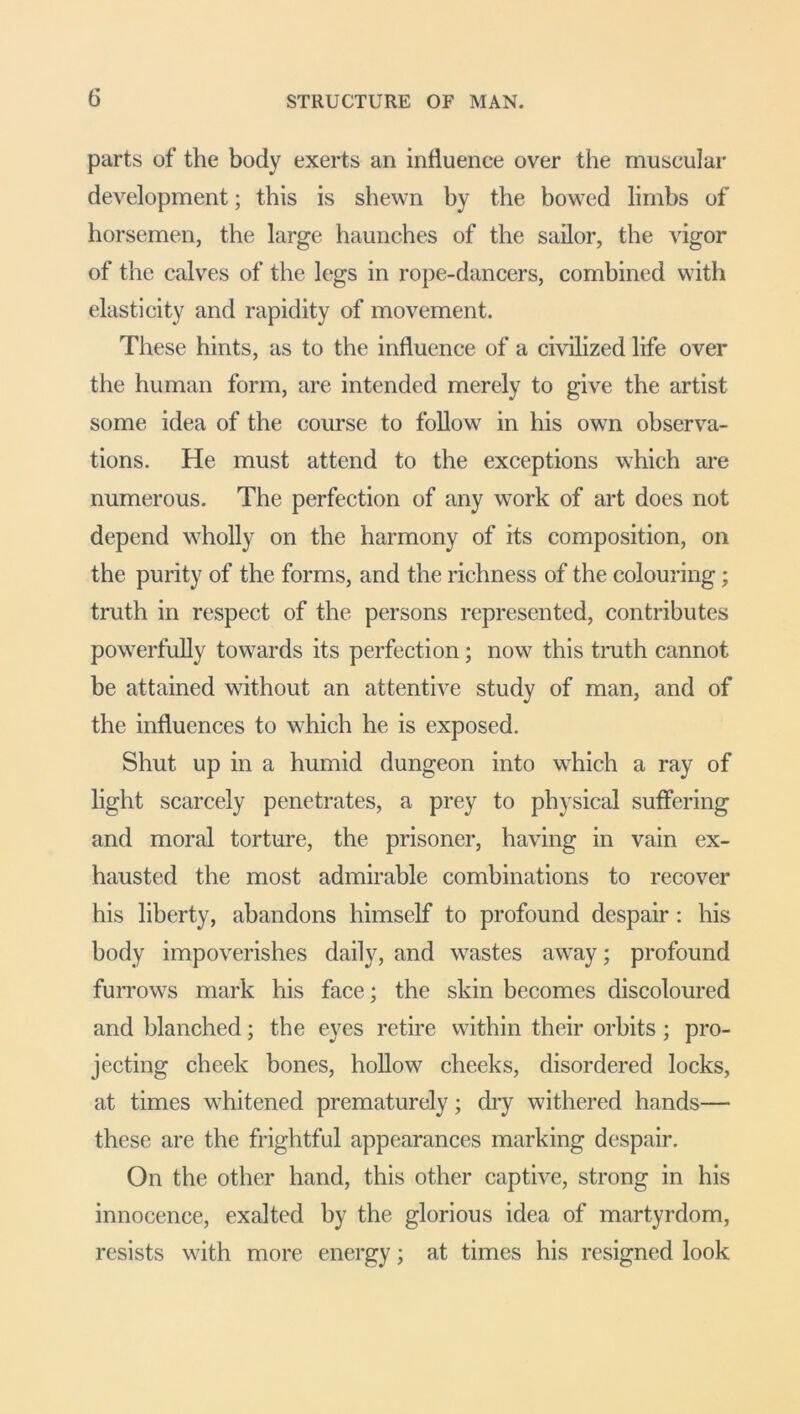 parts of the body exerts an influence over the muscular development; this is shewn by the bowed limbs of horsemen, the large haunches of the sailor, the vigor of the calves of the legs in rope-dancers, combined with elasticity and rapidity of movement. These hints, as to the influence of a civilized life over the human form, are intended merely to give the artist some idea of the course to follow in his own observa- tions. He must attend to the exceptions which are numerous. The perfection of any work of art does not depend wholly on the harmony of its composition, on the purity of the forms, and the richness of the colouring; truth in respect of the persons represented, contributes powerfully towards its perfection; now this truth cannot be attained without an attentive study of man, and of the influences to which he is exposed. Shut up in a humid dungeon into which a ray of light scarcely penetrates, a prey to physical suffering and moral torture, the prisoner, having in vain ex- hausted the most admirable combinations to recover his liberty, abandons himself to profound despair: his body impoverishes daily, and wastes away; profound furrows mark his face; the skin becomes discoloured and blanched; the eyes retire within their orbits; pro- jecting cheek bones, hollow cheeks, disordered locks, at times whitened prematurely; dry withered hands— these are the frightful appearances marking despair. On the other hand, this other captive, strong in his innocence, exalted by the glorious idea of martyrdom, resists with more energy; at times his resigned look