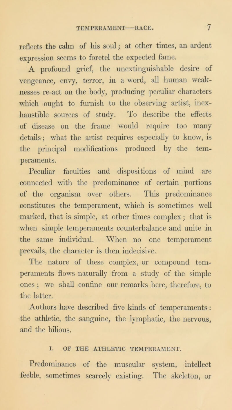 reflects the calm of his soul; at other times, an ardent expression seems to foretel the expected fame. A profound grief, the unextinguishable desire of vengeance, envy, terror, in a word, all human weak- nesses re-act on the body, producing peculiar characters which ought to furnish to the observing artist, inex- haustible sources of study. To describe the effects of disease on the frame would require too many details ; what the artist requires especially to know, is the principal modifications produced by the tem- peraments. Peculiar faculties and dispositions of mind are connected with the predominance of certain portions of the organism over others. This predominance constitutes the temperament, which is sometimes well marked, that is simple, at other times complex; that is when simple temperaments counterbalance and unite in the same individual. When no one temperament prevails, the character is then indecisive. The nature of these complex, or compound tem- peraments flows naturally from a study of the simple ones ; we shall confine our remarks here, therefore, to the latter. Authors have described five kinds of temperaments : the athletic, the sanguine, the lymphatic, the nervous, and the bilious. I. OF THE ATHLETIC TEMPERAMENT. Predominance of the muscular system, intellect feeble, sometimes scarcely existing. The skeleton, or