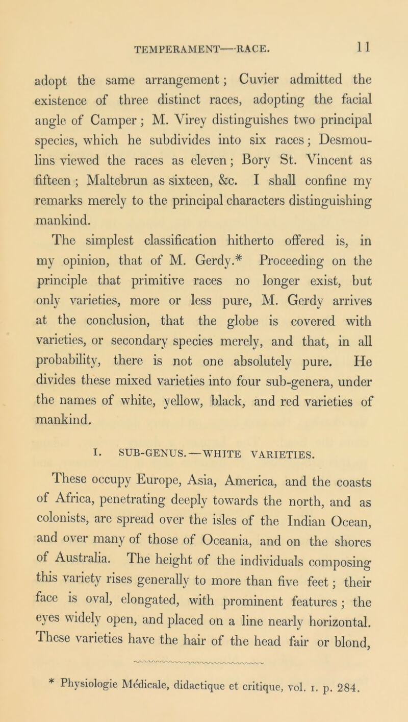 adopt the same arrangement; Cuvier admitted the existence of three distinct races, adopting the facial angle of Camper; M. Yirey distinguishes two principal species, which he subdivides into six races; Desmou- lins viewed the races as eleven; Bory St. Vincent as fifteen ; Maltebrun as sixteen, &c. I shall confine my remarks merely to the principal characters distinguishing mankind. The simplest classification hitherto offered is, in my opinion, that of M. Gerdy.* Proceeding on the principle that primitive races no longer exist, but only varieties, more or less pure, M. Gerdy arrives at the conclusion, that the globe is covered with varieties, or secondary species merely, and that, in all probability, there is not one absolutely pure. He divides these mixed varieties into four sub-genera, under the names of white, yellow, black, and red varieties of mankind. I. SUB-GENUS.—WHITE VARIETIES. These occupy Europe, Asia, America, and the coasts of Africa, penetrating deeply towards the north, and as colonists, are spread over the isles of the Indian Ocean, and over many of those of Oceania, and on the shores of Australia. The height of the individuals composing this variety rises generally to more than five feet; their face is oval, elongated, with prominent features; the eyes widely open, and placed on a line nearly horizontal. These varieties have the hair of the head fair or blond, * Physiologie Medicate, didactique et critique, vol. i. p. 284.