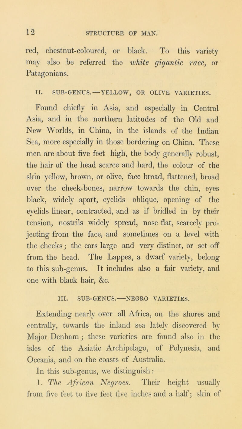 red, chestnut-coloured, or black. To this variety may also be referred the white gigantic race, or Patagonians. II. SUB-GENUS.—YELLOW, OR OLIVE VARIETIES. Found chiefly in Asia, and especially in Central Asia, and in the northern latitudes of the Old and New Worlds, in China, in the islands of the Indian Sea, more especially in those bordering on China. These men are about five feet high, the body generally robust, the hair of the head scarce and hard, the colour of the skin yellow, brown, or olive, face broad, flattened, broad over the cheek-bones, narrow towards the chin, eyes black, widely apart, eyelids oblique, opening of the eyelids linear, contracted, and as if bridled in by their tension, nostrils widely spread, nose flat, scarcely pro- jecting from the face, and sometimes on a level with the cheeks; the ears large and very distinct, or set off from the head. The Lappes, a dwarf variety, belong to this sub-genus. It includes also a fair variety, and one with black hair, &c. III. SUB-GENUS. NEGRO VARIETIES. Extending nearly over all Africa, on the shores and centrally, towards the inland sea lately discovered by Major Denham ; these varieties are found also in the isles of the Asiatic Archipelago, of Polynesia, and Oceania, and on the coasts of Australia. In this sub-genus, we distinguish: 1. The African Negroes. Their height usually from five feet to five feet five inches and a half; skin of