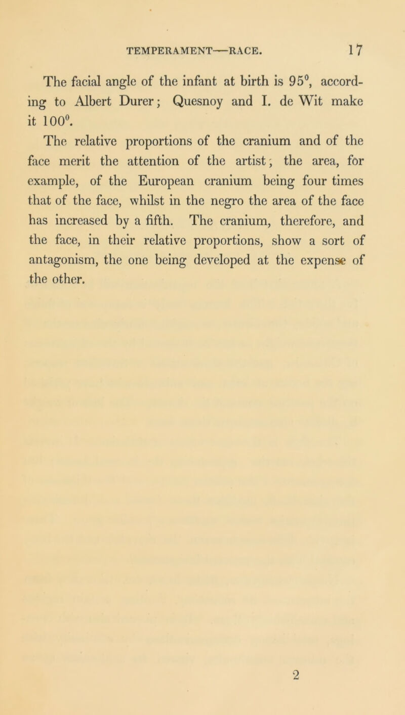 The facial angle of the infant at birth is 95°, accord- ing to Albert Durer; Quesnoy and I. de Wit make it 100°. The relative proportions of the cranium and of the face merit the attention of the artist; the area, for example, of the European cranium being four times that of the face, whilst in the negro the area of the face has increased by a fifth. The cranium, therefore, and the face, in their relative proportions, show a sort of antagonism, the one being developed at the expense of the other. 2