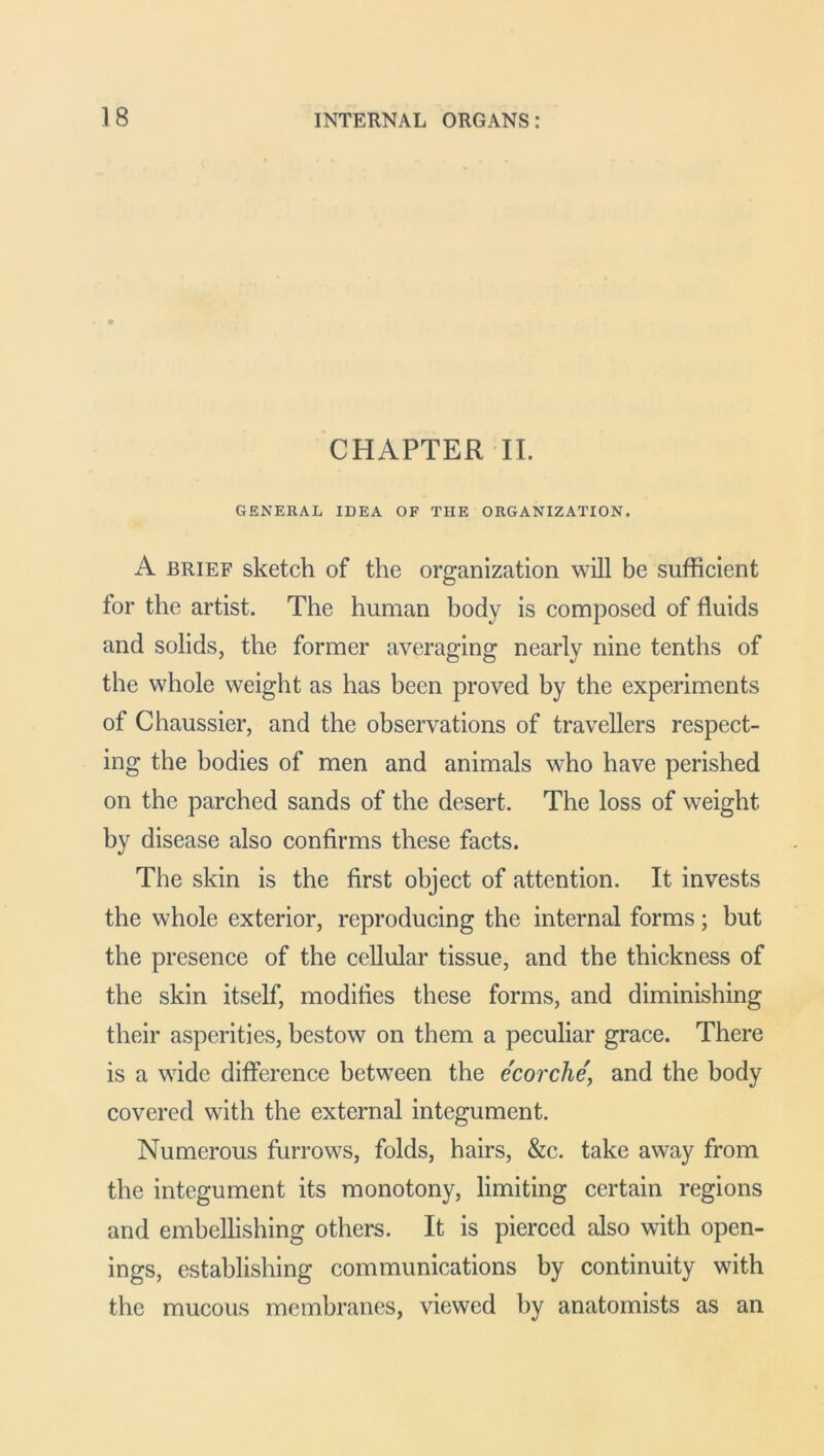 CHAPTER II. GENERAL IDEA OF THE ORGANIZATION. A brief sketch of the organization will be sufficient for the artist. The human body is composed of fluids and solids, the former averaging nearly nine tenths of the whole weight as has been proved by the experiments of Chaussier, and the observations of travellers respect- ing the bodies of men and animals who have perished on the parched sands of the desert. The loss of weight by disease also confirms these facts. The skin is the first object of attention. It invests the whole exterior, reproducing the internal forms; but the presence of the cellular tissue, and the thickness of the skin itself, modifies these forms, and diminishing their asperities, bestow on them a peculiar grace. There is a wide difference between the e'corche, and the body covered with the external integument. Numerous furrows, folds, hairs, &c. take away from the integument its monotony, limiting certain regions and embellishing others. It is pierced also with open- ings, establishing communications by continuity with the mucous membranes, viewed by anatomists as an