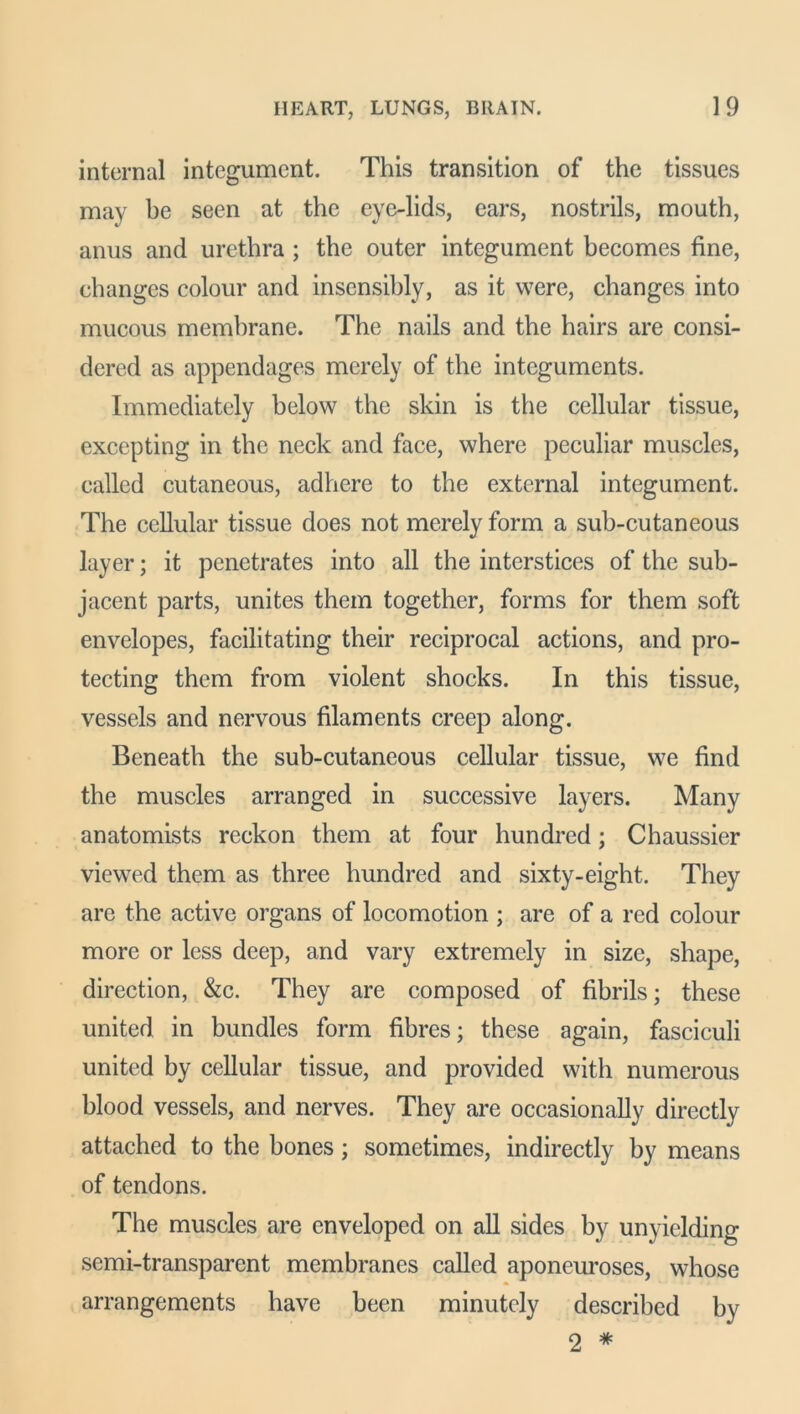 internal integument. This transition of the tissues may he seen at the eye-lids, ears, nostrils, mouth, anus and urethra ; the outer integument becomes fine, changes colour and insensibly, as it were, changes into mucous membrane. The nails and the hairs are consi- dered as appendages merely of the integuments. Immediately below the skin is the cellular tissue, excepting in the neck and face, where peculiar muscles, called cutaneous, adhere to the external integument. The cellular tissue does not merely form a suh-cutaneous layer; it penetrates into all the interstices of the sub- jacent parts, unites them together, forms for them soft envelopes, facilitating their reciprocal actions, and pro- tecting them from violent shocks. In this tissue, vessels and nervous filaments creep along. Beneath the sub-cutaneous cellular tissue, we find the muscles arranged in successive layers. Many anatomists reckon them at four hundred; Chaussier viewed them as three hundred and sixty-eight. They are the active organs of locomotion ; are of a red colour more or less deep, and vary extremely in size, shape, direction, &c. They are composed of fibrils; these united in bundles form fibres; these again, fasciculi united by cellular tissue, and provided with numerous blood vessels, and nerves. They are occasionally directly attached to the bones; sometimes, indirectly by means of tendons. The muscles are enveloped on all sides by unyielding semi-transparent membranes called aponeuroses, whose arrangements have been minutely described by 2 *