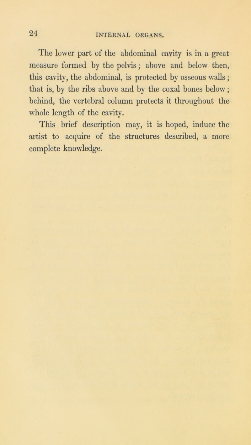 The lower part of the abdominal cavity is in a great measure formed by the pelvis; above and below then, this cavity, the abdominal, is protected by osseous walls; that is, by the ribs above and by the coxal bones below; behind, the vertebral column protects it throughout the whole length of the cavity. This brief description may, it is hoped, induce the artist to acquire of the structures described, a more complete knowledge.