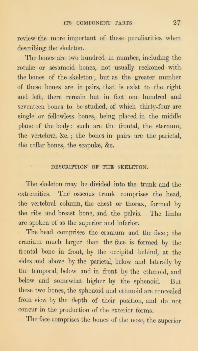 review the more important of these peculiarities when describing the skeleton. The bones are two hundred in number, including the rotulie or sesamoid bones, not usually reckoned with the hones of the skeleton; but as the greater number of these bones are in pairs, that is exist to the right and left, there remain hut in fact one hundred and seventeen bones to he studied, of which thirty-four arc single or fellowless bones, being placed in the middle plane of the body: such are the frontal, the sternum, the vertebrae, &c.; the hones in pairs are the parietal, the collar bones, the scapulae, &c. DESCRIPTION OF THE SKELETON. The skeleton may be divided into the trunk and the extremities. The osseous trunk comprises the head, the vertebral column, the chest or thorax, formed by the ribs and breast bone, and the pelvis. The limbs are spoken of as the superior and inferior. The head comprises the cranium and the face; the cranium much larger than the face is formed by the frontal hone in front, by the occipital behind, at the sides and above by the parietal, below and laterally by the temporal, below and in front by the ethmoid, and below and somewhat higher by the sphenoid. But these two bones, the sphenoid and ethmoid are concealed from view by the depth of their position, and do not concur in the production of the exterior forms. The face comprises the bones of the nose, the superior